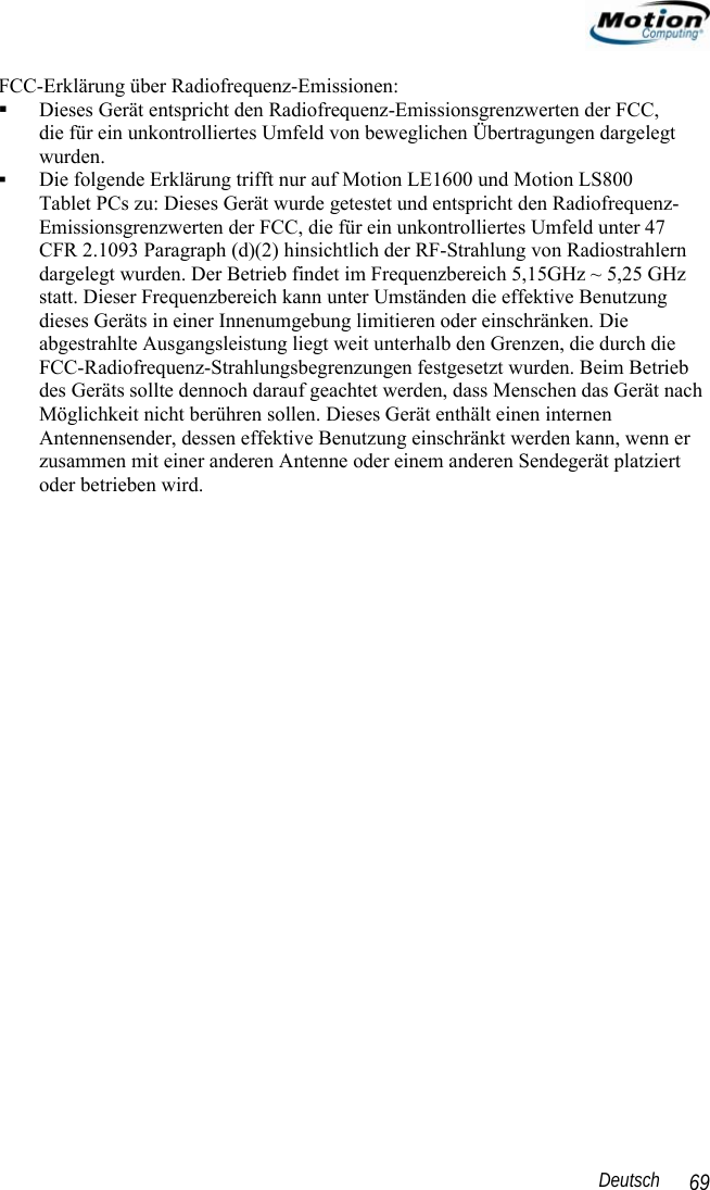                                                                                                                 Deutsch   69 FCC-Erklärung über Radiofrequenz-Emissionen:   Dieses Gerät entspricht den Radiofrequenz-Emissionsgrenzwerten der FCC,  die für ein unkontrolliertes Umfeld von beweglichen Übertragungen dargelegt wurden.  Die folgende Erklärung trifft nur auf Motion LE1600 und Motion LS800  Tablet PCs zu: Dieses Gerät wurde getestet und entspricht den Radiofrequenz-Emissionsgrenzwerten der FCC, die für ein unkontrolliertes Umfeld unter 47  CFR 2.1093 Paragraph (d)(2) hinsichtlich der RF-Strahlung von Radiostrahlern dargelegt wurden. Der Betrieb findet im Frequenzbereich 5,15GHz ~ 5,25 GHz statt. Dieser Frequenzbereich kann unter Umständen die effektive Benutzung dieses Geräts in einer Innenumgebung limitieren oder einschränken. Die abgestrahlte Ausgangsleistung liegt weit unterhalb den Grenzen, die durch die FCC-Radiofrequenz-Strahlungsbegrenzungen festgesetzt wurden. Beim Betrieb des Geräts sollte dennoch darauf geachtet werden, dass Menschen das Gerät nach Möglichkeit nicht berühren sollen. Dieses Gerät enthält einen internen Antennensender, dessen effektive Benutzung einschränkt werden kann, wenn er zusammen mit einer anderen Antenne oder einem anderen Sendegerät platziert oder betrieben wird.   