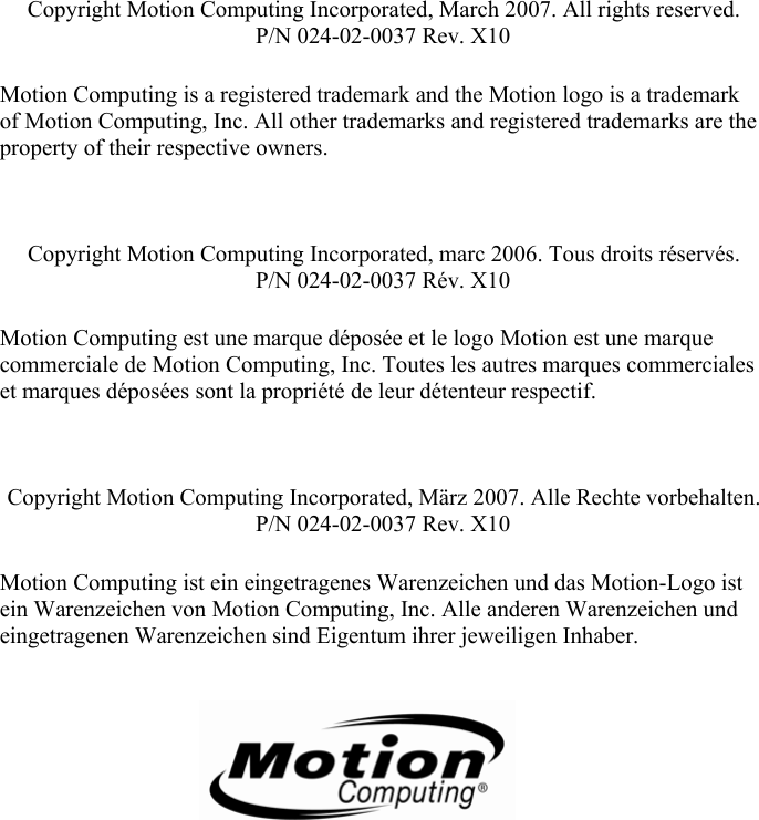        Copyright Motion Computing Incorporated, March 2007. All rights reserved. P/N 024-02-0037 Rev. X10  Motion Computing is a registered trademark and the Motion logo is a trademark of Motion Computing, Inc. All other trademarks and registered trademarks are the property of their respective owners.    Copyright Motion Computing Incorporated, marc 2006. Tous droits réservés. P/N 024-02-0037 Rév. X10  Motion Computing est une marque déposée et le logo Motion est une marque commerciale de Motion Computing, Inc. Toutes les autres marques commerciales et marques déposées sont la propriété de leur détenteur respectif.    Copyright Motion Computing Incorporated, März 2007. Alle Rechte vorbehalten. P/N 024-02-0037 Rev. X10  Motion Computing ist ein eingetragenes Warenzeichen und das Motion-Logo ist ein Warenzeichen von Motion Computing, Inc. Alle anderen Warenzeichen und eingetragenen Warenzeichen sind Eigentum ihrer jeweiligen Inhaber.       