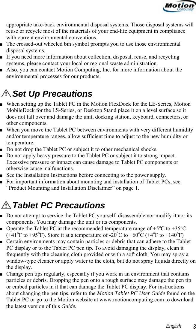                                                                                                                 English   3 appropriate take-back environmental disposal systems. Those disposal systems will reuse or recycle most of the materials of your end-life equipment in compliance with current environmental conventions. ■ The crossed-out wheeled bin symbol prompts you to use those environmental disposal systems. ■ If you need more information about collection, disposal, reuse, and recycling systems, please contact your local or regional waste administration. ■ Also, you can contact Motion Computing, Inc. for more information about the environmental processes for our products.  Set Up Precautions ■ When setting up the Tablet PC in the Motion FlexDock for the LE-Series, Motion MobileDock for the LS-Series, or Desktop Stand place it on a level surface so it does not fall over and damage the unit, docking station, keyboard, connectors, or other components. ■ When you move the Tablet PC between environments with very different humidity and/or temperature ranges, allow sufficient time to adjust to the new humidity or temperature. ■ Do not drop the Tablet PC or subject it to other mechanical shocks. ■ Do not apply heavy pressure to the Tablet PC or subject it to strong impact. Excessive pressure or impact can cause damage to Tablet PC components or otherwise cause malfunctions.  ■ See the Installation Instructions before connecting to the power supply. ■ For important information about mounting and installation of Tablet PCs, see “Product Mounting and Installation Disclaimer” on page 1.  Tablet PC Precautions ■ Do not attempt to service the Tablet PC yourself, disassemble nor modify it nor its components. You may damage the unit or its components. ■ Operate the Tablet PC at the recommended temperature range of +5oC to +35oC (+41oF to +95oF). Store it at a temperature of -20oC to +60oC (+4oF to +140oF) ■ Certain environments may contain particles or debris that can adhere to the Tablet PC display or to the Tablet PC pen tip. To avoid damaging the display, clean it frequently with the cleaning cloth provided or with a soft cloth. You may spray a window-type cleaner or apply water to the cloth, but do not spray liquids directly on the display. ■ Change pen tips regularly, especially if you work in an environment that contains particles or debris. Dropping the pen onto a rough surface may damage the pen tip or embed particles in it that can damage the Tablet PC display. For instructions about changing the pen tips, refer to the Motion Tablet PC User Guide found on the Tablet PC or go to the Motion website at www.motioncomputing.com to download the latest version of this Guide. 