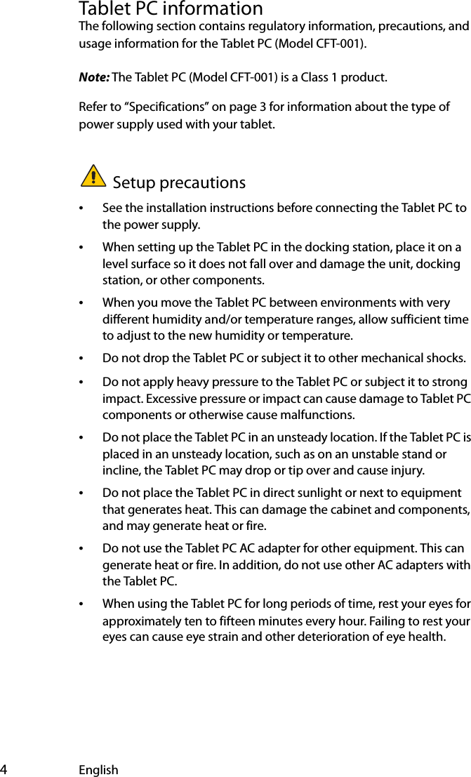  4EnglishTablet PC informationThe following section contains regulatory information, precautions, and usage information for the Tablet PC (Model CFT-001).Note: The Tablet PC (Model CFT-001) is a Class 1 product.Refer to “Specifications” on page 3 for information about the type of power supply used with your tablet.Setup precautions•See the installation instructions before connecting the Tablet PC to the power supply.•When setting up the Tablet PC in the docking station, place it on a level surface so it does not fall over and damage the unit, docking station, or other components.•When you move the Tablet PC between environments with very different humidity and/or temperature ranges, allow sufficient time to adjust to the new humidity or temperature.•Do not drop the Tablet PC or subject it to other mechanical shocks.•Do not apply heavy pressure to the Tablet PC or subject it to strong impact. Excessive pressure or impact can cause damage to Tablet PC components or otherwise cause malfunctions.•Do not place the Tablet PC in an unsteady location. If the Tablet PC is placed in an unsteady location, such as on an unstable stand or incline, the Tablet PC may drop or tip over and cause injury.•Do not place the Tablet PC in direct sunlight or next to equipment that generates heat. This can damage the cabinet and components, and may generate heat or fire.•Do not use the Tablet PC AC adapter for other equipment. This can generate heat or fire. In addition, do not use other AC adapters with the Tablet PC.•When using the Tablet PC for long periods of time, rest your eyes for approximately ten to fifteen minutes every hour. Failing to rest your eyes can cause eye strain and other deterioration of eye health.