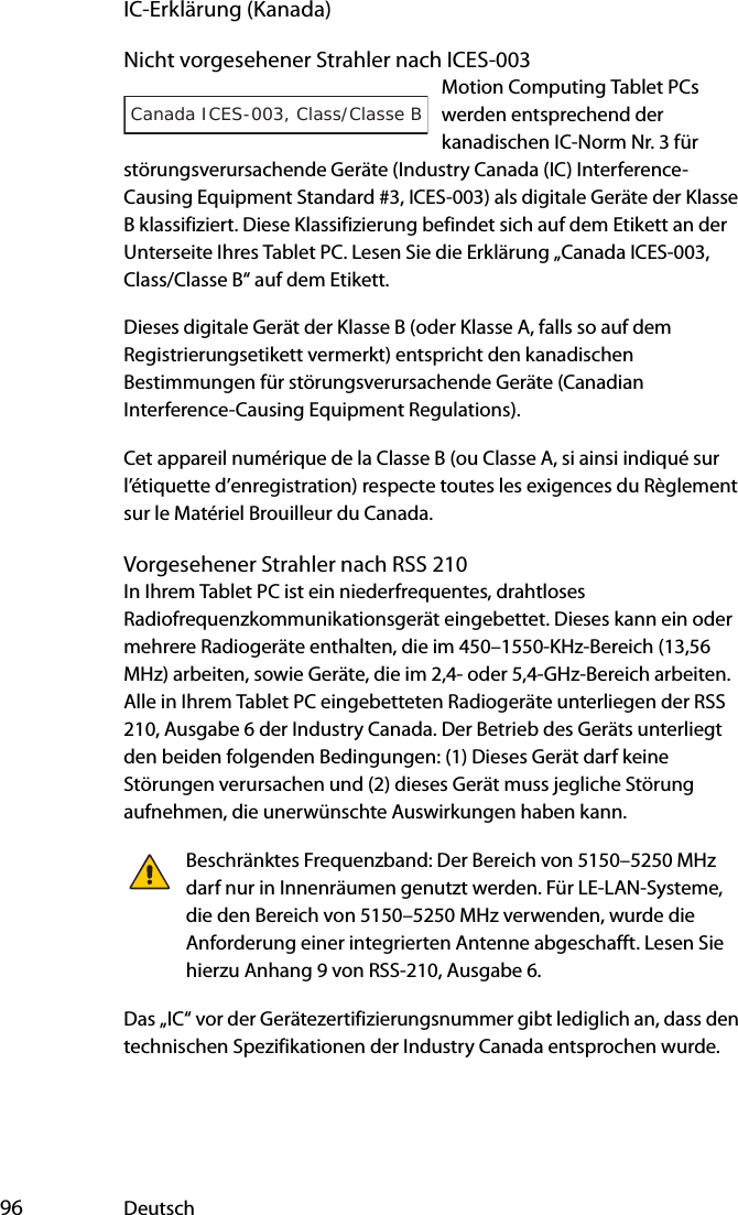  96 DeutschIC-Erklärung (Kanada)Nicht vorgesehener Strahler nach ICES-003Motion Computing Tablet PCs werden entsprechend der kanadischen IC-Norm Nr. 3 für störungsverursachende Geräte (Industry Canada (IC) Interference-Causing Equipment Standard #3, ICES-003) als digitale Geräte der Klasse B klassifiziert. Diese Klassifizierung befindet sich auf dem Etikett an der Unterseite Ihres Tablet PC. Lesen Sie die Erklärung „Canada ICES-003, Class/Classe B“ auf dem Etikett.Dieses digitale Gerät der Klasse B (oder Klasse A, falls so auf dem Registrierungsetikett vermerkt) entspricht den kanadischen Bestimmungen für störungsverursachende Geräte (Canadian Interference-Causing Equipment Regulations).Cet appareil numérique de la Classe B (ou Classe A, si ainsi indiqué sur l’étiquette d’enregistration) respecte toutes les exigences du Règlement sur le Matériel Brouilleur du Canada.Vorgesehener Strahler nach RSS 210In Ihrem Tablet PC ist ein niederfrequentes, drahtloses Radiofrequenzkommunikationsgerät eingebettet. Dieses kann ein oder mehrere Radiogeräte enthalten, die im 450–1550-KHz-Bereich (13,56 MHz) arbeiten, sowie Geräte, die im 2,4- oder 5,4-GHz-Bereich arbeiten. Alle in Ihrem Tablet PC eingebetteten Radiogeräte unterliegen der RSS 210, Ausgabe 6 der Industry Canada. Der Betrieb des Geräts unterliegt den beiden folgenden Bedingungen: (1) Dieses Gerät darf keine Störungen verursachen und (2) dieses Gerät muss jegliche Störung aufnehmen, die unerwünschte Auswirkungen haben kann.Beschränktes Frequenzband: Der Bereich von 5150–5250 MHz darf nur in Innenräumen genutzt werden. Für LE-LAN-Systeme, die den Bereich von 5150–5250 MHz verwenden, wurde die Anforderung einer integrierten Antenne abgeschafft. Lesen Sie hierzu Anhang 9 von RSS-210, Ausgabe 6.Das „IC“ vor der Gerätezertifizierungsnummer gibt lediglich an, dass den technischen Spezifikationen der Industry Canada entsprochen wurde.Canada ICES-003, Class/Classe B