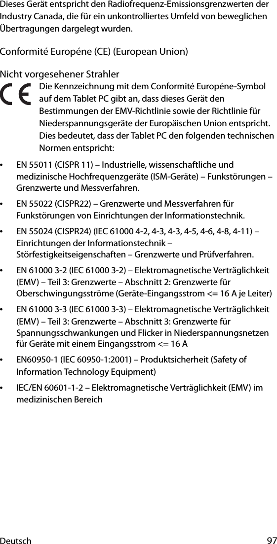 Deutsch 97Dieses Gerät entspricht den Radiofrequenz-Emissionsgrenzwerten der Industry Canada, die für ein unkontrolliertes Umfeld von beweglichen Übertragungen dargelegt wurden.Conformité Européne (CE) (European Union)Nicht vorgesehener StrahlerDie Kennzeichnung mit dem Conformité Européne-Symbol auf dem Tablet PC gibt an, dass dieses Gerät den Bestimmungen der EMV-Richtlinie sowie der Richtlinie für Niederspannungsgeräte der Europäischen Union entspricht. Dies bedeutet, dass der Tablet PC den folgenden technischen Normen entspricht:•EN 55011 (CISPR 11) – Industrielle, wissenschaftliche und medizinische Hochfrequenzgeräte (ISM-Geräte) – Funkstörungen – Grenzwerte und Messverfahren.•EN 55022 (CISPR22) – Grenzwerte und Messverfahren für Funkstörungen von Einrichtungen der Informationstechnik.•EN 55024 (CISPR24) (IEC 61000 4-2, 4-3, 4-3, 4-5, 4-6, 4-8, 4-11) – Einrichtungen der Informationstechnik – Störfestigkeitseigenschaften – Grenzwerte und Prüfverfahren.•EN 61000 3-2 (IEC 61000 3-2) – Elektromagnetische Verträglichkeit (EMV) – Teil 3: Grenzwerte – Abschnitt 2: Grenzwerte für Oberschwingungsströme (Geräte-Eingangsstrom &lt;= 16 A je Leiter)•EN 61000 3-3 (IEC 61000 3-3) – Elektromagnetische Verträglichkeit (EMV) – Teil 3: Grenzwerte – Abschnitt 3: Grenzwerte für Spannungsschwankungen und Flicker in Niederspannungsnetzen für Geräte mit einem Eingangsstrom &lt;= 16 A•EN60950-1 (IEC 60950-1:2001) – Produktsicherheit (Safety of Information Technology Equipment)•IEC/EN 60601-1-2 – Elektromagnetische Verträglichkeit (EMV) im medizinischen Bereich