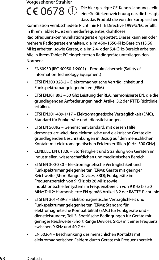  98 DeutschVorgesehener StrahlerDie hier gezeigte CE-Kennzeichnung stellt eine Gerätekennzeichnung dar, die besagt, dass das Produkt die von der Europäischen Kommission verabschiedete Richtlinie RTTE Directive 1999/5/EC erfüllt. In Ihrem Tablet PC ist ein niederfrequentes, drahtloses Radiofrequenzkommunikationsgerät eingebettet. Dieses kann ein oder mehrere Radiogeräte enthalten, die im 450–1550-KHz-Bereich (13,56 MHz) arbeiten, sowie Geräte, die im 2,4- oder 5,4-GHz-Bereich arbeiten. Alle in Ihrem Tablet PC eingebetteten Radiogeräte unterliegen den Normen:•EN60950 (IEC 60950-1:2001) – Produktsicherheit (Safety of Information Technology Equipment)•ETSI EN300 328-2 – Elektromagnetische Verträglichkeit und Funkspektrumangelegenheiten (ERM)•ETSI EN301 893 – 50 Ghz Leistung der RLA, harmonisierte EN, die die grundlegenden Anforderungen nach Artikel 3.2 der RTTE-Richtlinie erfüllen.•ETSI EN301-489-1/17 – Elektromagnetische Verträglichkeit (EMC), Standard für Funkgeräte und -dienstleistungen•ETSI EN 50392 – Generischer Standard, mit dessen Hilfe demonstriert wird, dass elekronische und elektrische Geräte die grundlegenden Beschränkungen in Bezug auf den menschlichen Kontakt mit elektromagnetischen Feldern erfüllen {0 Hz–300 GHz}•CENELEC EN 61326 – Störfestigkeit und Strahlung von Geräten im industriellen, wissenschaftlichen und medizinischen Bereich•ETSI EN 300-330 – Elektromagnetische Verträglichkeit und Funkspektrumangelegenheiten (ERM); Geräte mit geringer Reichweite (Short Range Devices, SRD); Funkgeräte im Frequenzbereich von 9 KHz bis 26 MHz sowie Induktionsschleifensystem im Frequenzbereich von 9 KHz bis 30 MHz; Teil 2: Harmonisierte EN gemäß Artikel 3.2 der R&amp;TTE-Richtlinie•ETSI EN 301-489-3 – Elektromagnetische Verträglichkeit und Funkspektrumangelegenheiten (ERM); Standard für elektromagnetische Kompatibilität (EMC) für Funkgeräte und -dienstleistungen; Teil 3: Spezifische Bedingungen für Geräte mit geringer Reichweite (Short Range Devices, SRD) mit einer Frequenz zwischen 9 KHz und 40 GHz•EN 50364 – Beschränkung des menschlichen Kontakts mit elektromagnetischen Feldern durch Geräte mit Frequenzbereich 