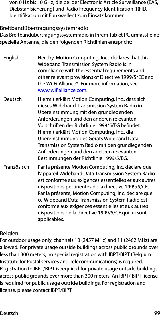 Deutsch 99von 0 Hz bis 10 GHz, die bei der Electronic Article Surveillance (EAS, Diebstahlsicherung) und Radio Frequency Identification (RFID, Identifikation mit Funkwellen) zum Einsatz kommen.BreitbandübertragungssystemradioDas Breitbandübertragungssystemradio in Ihrem Tablet PC umfasst eine spezielle Antenne, die den folgenden Richtlinien entspricht:BelgienFor outdoor usage only, channels 10 (2457 MHz) and 11 (2462 MHz) are allowed. For private usage outside buildings across public grounds over less than 300 meters, no special registration with IBPT/BIPT (Belgium Institute for Postal services and Telecommunications) is required. Registration to IBPT/BIPT is required for private usage outside buildings across public grounds over more than 300 meters. An IBPT/ BIPT license is required for public usage outside buildings. For registration and license, please contact IBPT/BIPT.English Hereby, Motion Computing, Inc., declares that this Wideband Transmission System Radio is in compliance with the essential requirements and other relevant provisions of Directive 1999/5/EC and the Wi-Fi Alliance®. For more information, see www.wifialliance.com.Deutsch Hiermit erklärt Motion Computing, Inc., dass sich dieses Wideband Transmission System Radio in Übereinstimmung mit den grundlegenden Anforderungen und den anderen relevanten Vorschriften der Richtlinie 1999/5/EG befindet.Hiermit erklärt Motion Computing, Inc., die Übereinstimmung des Geräts Wideband Data Transmission System Radio mit den grundlegenden Anforderungen und den anderen relevanten Bestimmungen der Richtlinie 1999/5/EG.Französisch Par la présente Motion Computing, Inc. déclare que l’appareil Wideband Data Transmission System Radio est conforme aux exigences essentielles et aux autres dispositions pertinentes de la directive 1999/5/CE.Par la présente, Motion Computing, Inc. déclare que ce Wideband Data Transmission System Radio est conforme aux exigences essentielles et aux autres dispositions de la directive 1999/5/CE qui lui sont applicables.