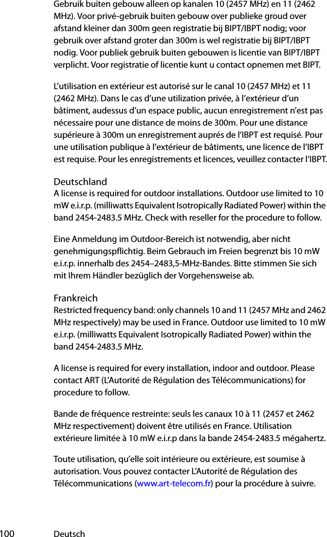  100 DeutschGebruik buiten gebouw alleen op kanalen 10 (2457 MHz) en 11 (2462 MHz). Voor privé-gebruik buiten gebouw over publieke groud over afstand kleiner dan 300m geen registratie bij BIPT/IBPT nodig; voor gebruik over afstand groter dan 300m is wel registratie bij BIPT/IBPT nodig. Voor publiek gebruik buiten gebouwen is licentie van BIPT/IBPT verplicht. Voor registratie of licentie kunt u contact opnemen met BIPT.L’utilisation en extérieur est autorisé sur le canal 10 (2457 MHz) et 11 (2462 MHz). Dans le cas d’une utilization privée, à l’extérieur d’un bâtiment, audessus d’un espace public, aucun enregistrement n’est pas nécessaire pour une distance de moins de 300m. Pour une distance supérieure à 300m un enregistrement auprés de l’IBPT est requisé. Pour une utilisation publique à l’extérieur de bâtiments, une licence de l’IBPT est requise. Pour les enregistrements et licences, veuillez contacter l’IBPT.DeutschlandA license is required for outdoor installations. Outdoor use limited to 10 mW e.i.r.p. (milliwatts Equivalent Isotropically Radiated Power) within the band 2454-2483.5 MHz. Check with reseller for the procedure to follow.Eine Anmeldung im Outdoor-Bereich ist notwendig, aber nicht genehmigungspflichtig. Beim Gebrauch im Freien begrenzt bis 10 mW e.i.r.p. innerhalb des 2454–2483,5-MHz-Bandes. Bitte stimmen Sie sich mit Ihrem Händler bezüglich der Vorgehensweise ab.FrankreichRestricted frequency band: only channels 10 and 11 (2457 MHz and 2462 MHz respectively) may be used in France. Outdoor use limited to 10 mW e.i.r.p. (milliwatts Equivalent Isotropically Radiated Power) within the band 2454-2483.5 MHz.A license is required for every installation, indoor and outdoor. Please contact ART (L’Autorité de Régulation des Télécommunications) for procedure to follow.Bande de fréquence restreinte: seuls les canaux 10 à 11 (2457 et 2462 MHz respectivement) doivent être utilisés en France. Utilisation extérieure limitée à 10 mW e.i.r.p dans la bande 2454-2483.5 mégahertz.Toute utilisation, qu’elle soit intérieure ou extérieure, est soumise à autorisation. Vous pouvez contacter L’Autorité de Régulation des Télécommunications (www.art-telecom.fr) pour la procédure à suivre. 