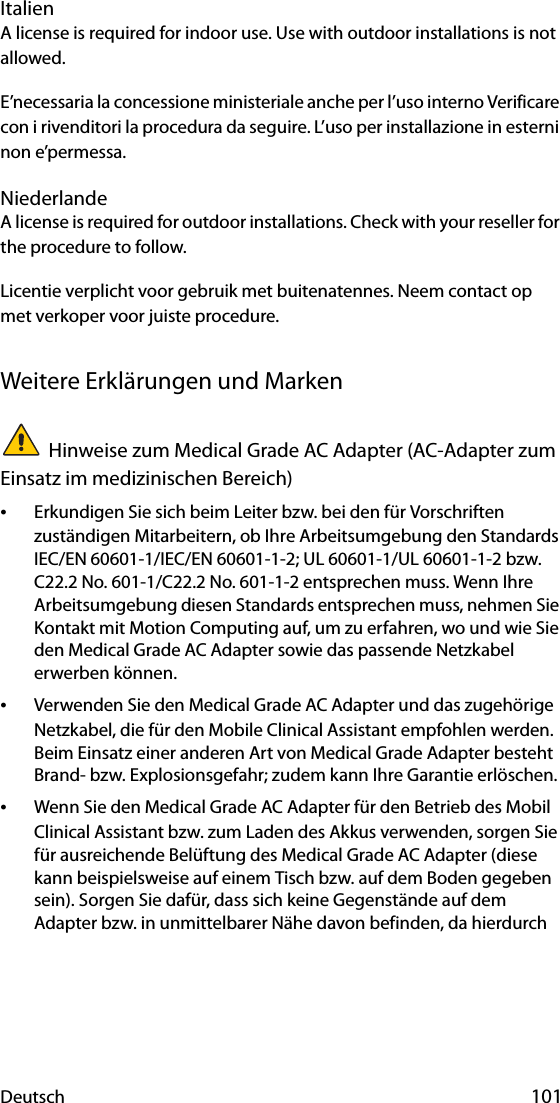 Deutsch 101ItalienA license is required for indoor use. Use with outdoor installations is not allowed. E’necessaria la concessione ministeriale anche per l’uso interno Verificare con i rivenditori la procedura da seguire. L’uso per installazione in esterni non e’permessa.NiederlandeA license is required for outdoor installations. Check with your reseller for the procedure to follow.Licentie verplicht voor gebruik met buitenatennes. Neem contact op met verkoper voor juiste procedure.Weitere Erklärungen und MarkenHinweise zum Medical Grade AC Adapter (AC-Adapter zum Einsatz im medizinischen Bereich)•Erkundigen Sie sich beim Leiter bzw. bei den für Vorschriften zuständigen Mitarbeitern, ob Ihre Arbeitsumgebung den Standards IEC/EN 60601-1/IEC/EN 60601-1-2; UL 60601-1/UL 60601-1-2 bzw. C22.2 No. 601-1/C22.2 No. 601-1-2 entsprechen muss. Wenn Ihre Arbeitsumgebung diesen Standards entsprechen muss, nehmen Sie Kontakt mit Motion Computing auf, um zu erfahren, wo und wie Sie den Medical Grade AC Adapter sowie das passende Netzkabel erwerben können.•Verwenden Sie den Medical Grade AC Adapter und das zugehörige Netzkabel, die für den Mobile Clinical Assistant empfohlen werden. Beim Einsatz einer anderen Art von Medical Grade Adapter besteht Brand- bzw. Explosionsgefahr; zudem kann Ihre Garantie erlöschen.•Wenn Sie den Medical Grade AC Adapter für den Betrieb des Mobil Clinical Assistant bzw. zum Laden des Akkus verwenden, sorgen Sie für ausreichende Belüftung des Medical Grade AC Adapter (diese kann beispielsweise auf einem Tisch bzw. auf dem Boden gegeben sein). Sorgen Sie dafür, dass sich keine Gegenstände auf dem Adapter bzw. in unmittelbarer Nähe davon befinden, da hierdurch 