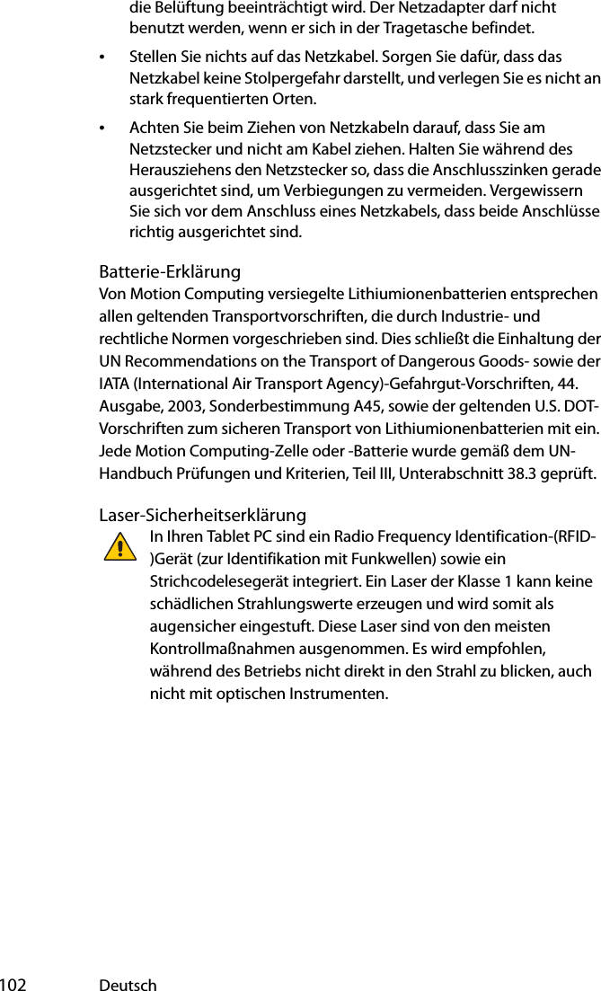  102 Deutschdie Belüftung beeinträchtigt wird. Der Netzadapter darf nicht benutzt werden, wenn er sich in der Tragetasche befindet.•Stellen Sie nichts auf das Netzkabel. Sorgen Sie dafür, dass das Netzkabel keine Stolpergefahr darstellt, und verlegen Sie es nicht an stark frequentierten Orten.•Achten Sie beim Ziehen von Netzkabeln darauf, dass Sie am Netzstecker und nicht am Kabel ziehen. Halten Sie während des Herausziehens den Netzstecker so, dass die Anschlusszinken gerade ausgerichtet sind, um Verbiegungen zu vermeiden. Vergewissern Sie sich vor dem Anschluss eines Netzkabels, dass beide Anschlüsse richtig ausgerichtet sind.Batterie-ErklärungVon Motion Computing versiegelte Lithiumionenbatterien entsprechen allen geltenden Transportvorschriften, die durch Industrie- und rechtliche Normen vorgeschrieben sind. Dies schließt die Einhaltung der UN Recommendations on the Transport of Dangerous Goods- sowie der IATA (International Air Transport Agency)-Gefahrgut-Vorschriften, 44. Ausgabe, 2003, Sonderbestimmung A45, sowie der geltenden U.S. DOT-Vorschriften zum sicheren Transport von Lithiumionenbatterien mit ein. Jede Motion Computing-Zelle oder -Batterie wurde gemäß dem UN-Handbuch Prüfungen und Kriterien, Teil III, Unterabschnitt 38.3 geprüft.Laser-SicherheitserklärungIn Ihren Tablet PC sind ein Radio Frequency Identification-(RFID-)Gerät (zur Identifikation mit Funkwellen) sowie ein Strichcodelesegerät integriert. Ein Laser der Klasse 1 kann keine schädlichen Strahlungswerte erzeugen und wird somit als augensicher eingestuft. Diese Laser sind von den meisten Kontrollmaßnahmen ausgenommen. Es wird empfohlen, während des Betriebs nicht direkt in den Strahl zu blicken, auch nicht mit optischen Instrumenten.