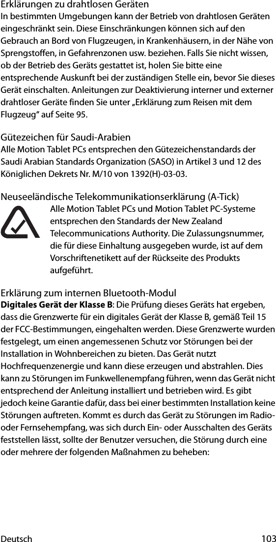 Deutsch 103Erklärungen zu drahtlosen GerätenIn bestimmten Umgebungen kann der Betrieb von drahtlosen Geräten eingeschränkt sein. Diese Einschränkungen können sich auf den Gebrauch an Bord von Flugzeugen, in Krankenhäusern, in der Nähe von Sprengstoffen, in Gefahrenzonen usw. beziehen. Falls Sie nicht wissen, ob der Betrieb des Geräts gestattet ist, holen Sie bitte eine entsprechende Auskunft bei der zuständigen Stelle ein, bevor Sie dieses Gerät einschalten. Anleitungen zur Deaktivierung interner und externer drahtloser Geräte finden Sie unter „Erklärung zum Reisen mit dem Flugzeug“ auf Seite 95.Gütezeichen für Saudi-ArabienAlle Motion Tablet PCs entsprechen den Gütezeichenstandards der Saudi Arabian Standards Organization (SASO) in Artikel 3 und 12 des Königlichen Dekrets Nr. M/10 von 1392(H)-03-03.Neuseeländische Telekommunikationserklärung (A-Tick)Alle Motion Tablet PCs und Motion Tablet PC-Systeme entsprechen den Standards der New Zealand Telecommunications Authority. Die Zulassungsnummer, die für diese Einhaltung ausgegeben wurde, ist auf dem Vorschriftenetikett auf der Rückseite des Produkts aufgeführt.Erklärung zum internen Bluetooth-ModulDigitales Gerät der Klasse B: Die Prüfung dieses Geräts hat ergeben, dass die Grenzwerte für ein digitales Gerät der Klasse B, gemäß Teil 15 der FCC-Bestimmungen, eingehalten werden. Diese Grenzwerte wurden festgelegt, um einen angemessenen Schutz vor Störungen bei der Installation in Wohnbereichen zu bieten. Das Gerät nutzt Hochfrequenzenergie und kann diese erzeugen und abstrahlen. Dies kann zu Störungen im Funkwellenempfang führen, wenn das Gerät nicht entsprechend der Anleitung installiert und betrieben wird. Es gibt jedoch keine Garantie dafür, dass bei einer bestimmten Installation keine Störungen auftreten. Kommt es durch das Gerät zu Störungen im Radio- oder Fernsehempfang, was sich durch Ein- oder Ausschalten des Geräts feststellen lässt, sollte der Benutzer versuchen, die Störung durch eine oder mehrere der folgenden Maßnahmen zu beheben: