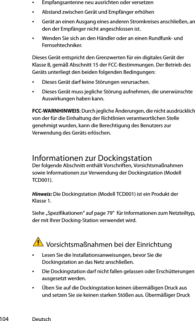  104 Deutsch•Empfangsantenne neu ausrichten oder versetzen•Abstand zwischen Gerät und Empfänger erhöhen•Gerät an einen Ausgang eines anderen Stromkreises anschließen, an den der Empfänger nicht angeschlossen ist.•Wenden Sie sich an den Händler oder an einen Rundfunk- und Fernsehtechniker.Dieses Gerät entspricht den Grenzwerten für ein digitales Gerät der Klasse B, gemäß Abschnitt 15 der FCC-Bestimmungen. Der Betrieb des Geräts unterliegt den beiden folgenden Bedingungen:•Dieses Gerät darf keine Störungen verursachen.•Dieses Gerät muss jegliche Störung aufnehmen, die unerwünschte Auswirkungen haben kann. FCC-WARNHINWEIS: Durch jegliche Änderungen, die nicht ausdrücklich von der für die Einhaltung der Richtlinien verantwortlichen Stelle genehmigt wurden, kann die Berechtigung des Benutzers zur Verwendung des Geräts erlöschen.Informationen zur DockingstationDer folgende Abschnitt enthält Vorschriften, Vorsichtsmaßnahmen sowie Informationen zur Verwendung der Dockingstation (Modell TCD001).Hinweis: Die Dockingstation (Modell TCD001) ist ein Produkt der Klasse 1.Siehe „Spezifikationen“ auf page 79”  für Informationen zum Netzteiltyp, der mit Ihrer Docking-Station verwendet wird.Vorsichtsmaßnahmen bei der Einrichtung•Lesen Sie die Installationsanweisungen, bevor Sie die Dockingstation an das Netz anschließen.•Die Dockingstation darf nicht fallen gelassen oder Erschütterungen ausgesetzt werden.•Üben Sie auf die Dockingstation keinen übermäßigen Druck aus und setzen Sie sie keinen starken Stößen aus. Übermäßiger Druck 