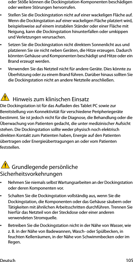 Deutsch 105oder Stöße können die Dockingstation-Komponenten beschädigen oder weitere Störungen hervorrufen.•Stellen Sie die Dockingstation nicht auf einer wackeligen Fläche auf. Wenn die Dockingstation auf einer wackeligen Fläche platziert wird, beispielsweise auf einem instabilen Ständer oder einer Fläche mit Neigung, kann die Dockingstation hinunterfallen oder umkippen und Verletzungen verursachen.•Setzen Sie die Dockingstation nicht direktem Sonnenlicht aus und platzieren Sie sie nicht neben Geräten, die Hitze erzeugen. Dadurch könnten Gehäuse und Komponenten beschädigt und Hitze oder ein Brand erzeugt werden.•Verwenden Sie das Netzteil nicht für andere Geräte. Dies könnte zu Überhitzung oder zu einem Brand führen. Darüber hinaus sollten Sie die Dockingstation nicht an andere Netzteile anschließen. Hinweis zum klinischen EinsatzDie Dockingstation ist für das Aufladen des Tablet PC sowie zur Bereitstellung von Konnektivität für verschiedene Peripheriegeräte bestimmt. Sie ist jedoch nicht für die Diagnose, die Behandlung oder die Überwachung von Patienten gedacht, die unter medizinischer Aufsicht stehen. Die Dockingstation sollte weder physisch noch elektrisch direkten Kontakt zum Patienten haben, Energie auf den Patienten übertragen oder Energieübertragungen an oder vom Patienten feststellen.Grundlegende persönliche Sicherheitsvorkehrungen•Nehmen Sie niemals selbst Wartungsarbeiten an der Dockingstation oder deren Komponenten vor.•Schalten Sie die Dockingstation vollständig aus, wenn Sie die Dockingstation, die Komponenten oder das Gehäuse säubern oder Tätigkeiten mit ähnlichen Arbeitsschritten durchführen. Trennen Sie hierfür das Netzteil von der Steckdose oder einer anderen verwendeten Stromquelle.•Betreiben Sie die Dockingstation nicht in der Nähe von Wasser, wie z. B. in der Nähe von Badewannen, Wasch- oder Spülbecken, in feuchten Kellerräumen, in der Nähe von Schwimmbecken oder im Regen.