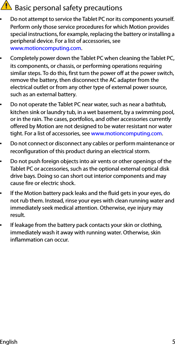 English 5Basic personal safety precautions•Do not attempt to service the Tablet PC nor its components yourself. Perform only those service procedures for which Motion provides special instructions, for example, replacing the battery or installing a peripheral device. For a list of accessories, see www.motioncomputing.com.•Completely power down the Tablet PC when cleaning the Tablet PC, its components, or chassis, or performing operations requiring similar steps. To do this, first turn the power off at the power switch, remove the battery, then disconnect the AC adapter from the electrical outlet or from any other type of external power source, such as an external battery.•Do not operate the Tablet PC near water, such as near a bathtub, kitchen sink or laundry tub, in a wet basement, by a swimming pool, or in the rain. The cases, portfolios, and other accessories currently offered by Motion are not designed to be water resistant nor water tight. For a list of accessories, see www.motioncomputing.com.•Do not connect or disconnect any cables or perform maintenance or reconfiguration of this product during an electrical storm.•Do not push foreign objects into air vents or other openings of the Tablet PC or accessories, such as the optional external optical disk drive bays. Doing so can short out interior components and may cause fire or electric shock.•If the Motion battery pack leaks and the fluid gets in your eyes, do not rub them. Instead, rinse your eyes with clean running water and immediately seek medical attention. Otherwise, eye injury may result.•If leakage from the battery pack contacts your skin or clothing, immediately wash it away with running water. Otherwise, skin inflammation can occur.