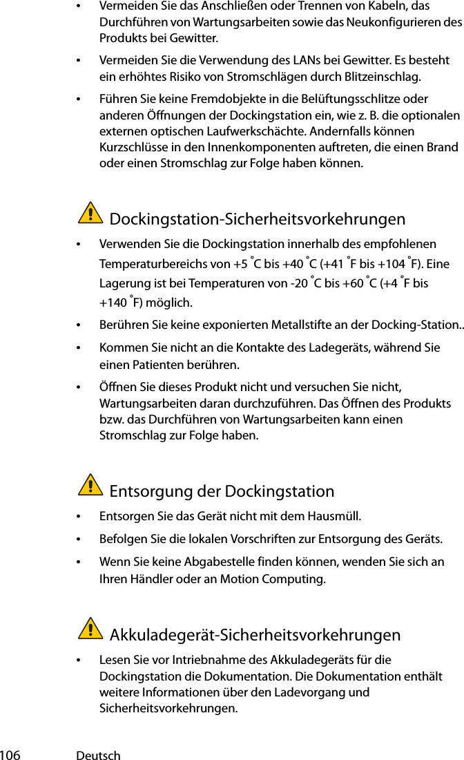  106 Deutsch•Vermeiden Sie das Anschließen oder Trennen von Kabeln, das Durchführen von Wartungsarbeiten sowie das Neukonfigurieren des Produkts bei Gewitter.•Vermeiden Sie die Verwendung des LANs bei Gewitter. Es besteht ein erhöhtes Risiko von Stromschlägen durch Blitzeinschlag.•Führen Sie keine Fremdobjekte in die Belüftungsschlitze oder anderen Öffnungen der Dockingstation ein, wie z. B. die optionalen externen optischen Laufwerkschächte. Andernfalls können Kurzschlüsse in den Innenkomponenten auftreten, die einen Brand oder einen Stromschlag zur Folge haben können.Dockingstation-Sicherheitsvorkehrungen•Verwenden Sie die Dockingstation innerhalb des empfohlenen Temperaturbereichs von +5 °C bis +40 °C (+41 °F bis +104 °F). Eine Lagerung ist bei Temperaturen von -20 °C bis +60 °C (+4 °F bis +140 °F) möglich.•Berühren Sie keine exponierten Metallstifte an der Docking-Station..•Kommen Sie nicht an die Kontakte des Ladegeräts, während Sie einen Patienten berühren.•Öffnen Sie dieses Produkt nicht und versuchen Sie nicht, Wartungsarbeiten daran durchzuführen. Das Öffnen des Produkts bzw. das Durchführen von Wartungsarbeiten kann einen Stromschlag zur Folge haben.Entsorgung der Dockingstation•Entsorgen Sie das Gerät nicht mit dem Hausmüll.•Befolgen Sie die lokalen Vorschriften zur Entsorgung des Geräts.•Wenn Sie keine Abgabestelle finden können, wenden Sie sich an Ihren Händler oder an Motion Computing.Akkuladegerät-Sicherheitsvorkehrungen•Lesen Sie vor Intriebnahme des Akkuladegeräts für die Dockingstation die Dokumentation. Die Dokumentation enthält weitere Informationen über den Ladevorgang und Sicherheitsvorkehrungen.