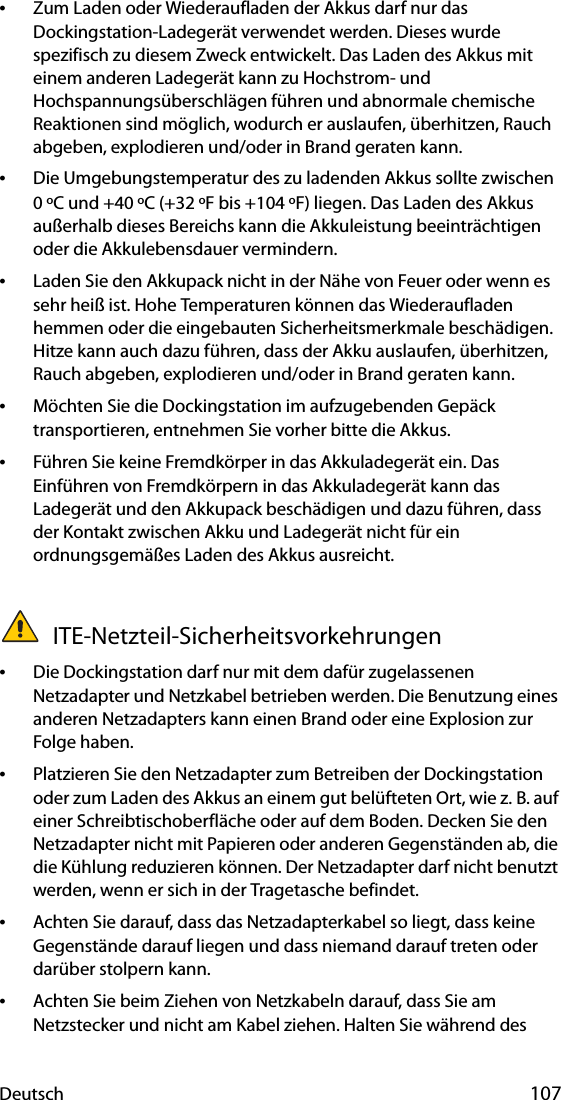 Deutsch 107•Zum Laden oder Wiederaufladen der Akkus darf nur das Dockingstation-Ladegerät verwendet werden. Dieses wurde spezifisch zu diesem Zweck entwickelt. Das Laden des Akkus mit einem anderen Ladegerät kann zu Hochstrom- und Hochspannungsüberschlägen führen und abnormale chemische Reaktionen sind möglich, wodurch er auslaufen, überhitzen, Rauch abgeben, explodieren und/oder in Brand geraten kann.•Die Umgebungstemperatur des zu ladenden Akkus sollte zwischen 0 ºC und +40 ºC (+32 ºF bis +104 ºF) liegen. Das Laden des Akkus außerhalb dieses Bereichs kann die Akkuleistung beeinträchtigen oder die Akkulebensdauer vermindern.•Laden Sie den Akkupack nicht in der Nähe von Feuer oder wenn es sehr heiß ist. Hohe Temperaturen können das Wiederaufladen hemmen oder die eingebauten Sicherheitsmerkmale beschädigen. Hitze kann auch dazu führen, dass der Akku auslaufen, überhitzen, Rauch abgeben, explodieren und/oder in Brand geraten kann.•Möchten Sie die Dockingstation im aufzugebenden Gepäck transportieren, entnehmen Sie vorher bitte die Akkus.•Führen Sie keine Fremdkörper in das Akkuladegerät ein. Das Einführen von Fremdkörpern in das Akkuladegerät kann das Ladegerät und den Akkupack beschädigen und dazu führen, dass der Kontakt zwischen Akku und Ladegerät nicht für ein ordnungsgemäßes Laden des Akkus ausreicht. ITE-Netzteil-Sicherheitsvorkehrungen•Die Dockingstation darf nur mit dem dafür zugelassenen Netzadapter und Netzkabel betrieben werden. Die Benutzung eines anderen Netzadapters kann einen Brand oder eine Explosion zur Folge haben.•Platzieren Sie den Netzadapter zum Betreiben der Dockingstation oder zum Laden des Akkus an einem gut belüfteten Ort, wie z. B. auf einer Schreibtischoberfläche oder auf dem Boden. Decken Sie den Netzadapter nicht mit Papieren oder anderen Gegenständen ab, die die Kühlung reduzieren können. Der Netzadapter darf nicht benutzt werden, wenn er sich in der Tragetasche befindet.•Achten Sie darauf, dass das Netzadapterkabel so liegt, dass keine Gegenstände darauf liegen und dass niemand darauf treten oder darüber stolpern kann.•Achten Sie beim Ziehen von Netzkabeln darauf, dass Sie am Netzstecker und nicht am Kabel ziehen. Halten Sie während des 