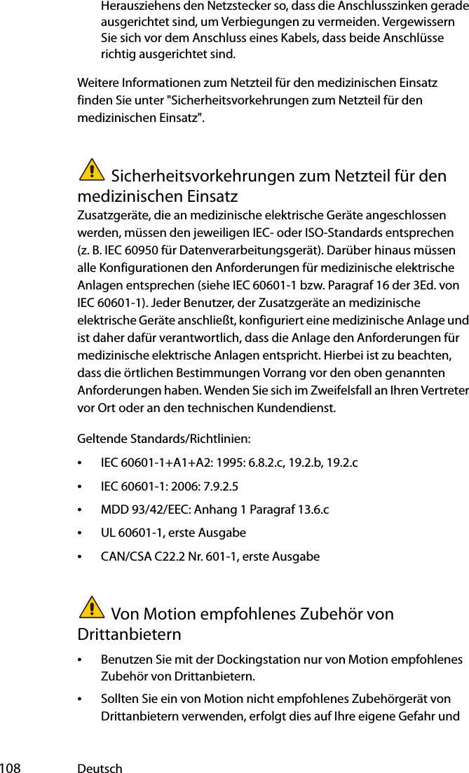  108 DeutschHerausziehens den Netzstecker so, dass die Anschlusszinken gerade ausgerichtet sind, um Verbiegungen zu vermeiden. Vergewissern Sie sich vor dem Anschluss eines Kabels, dass beide Anschlüsse richtig ausgerichtet sind.Weitere Informationen zum Netzteil für den medizinischen Einsatz finden Sie unter &quot;Sicherheitsvorkehrungen zum Netzteil für den medizinischen Einsatz&quot;.Sicherheitsvorkehrungen zum Netzteil für den medizinischen EinsatzZusatzgeräte, die an medizinische elektrische Geräte angeschlossen werden, müssen den jeweiligen IEC- oder ISO-Standards entsprechen (z. B. IEC 60950 für Datenverarbeitungsgerät). Darüber hinaus müssen alle Konfigurationen den Anforderungen für medizinische elektrische Anlagen entsprechen (siehe IEC 60601-1 bzw. Paragraf 16 der 3Ed. von IEC 60601-1). Jeder Benutzer, der Zusatzgeräte an medizinische elektrische Geräte anschließt, konfiguriert eine medizinische Anlage und ist daher dafür verantwortlich, dass die Anlage den Anforderungen für medizinische elektrische Anlagen entspricht. Hierbei ist zu beachten, dass die örtlichen Bestimmungen Vorrang vor den oben genannten Anforderungen haben. Wenden Sie sich im Zweifelsfall an Ihren Vertreter vor Ort oder an den technischen Kundendienst.Geltende Standards/Richtlinien:•IEC 60601-1+A1+A2: 1995: 6.8.2.c, 19.2.b, 19.2.c•IEC 60601-1: 2006: 7.9.2.5•MDD 93/42/EEC: Anhang 1 Paragraf 13.6.c•UL 60601-1, erste Ausgabe•CAN/CSA C22.2 Nr. 601-1, erste AusgabeVon Motion empfohlenes Zubehör von Drittanbietern•Benutzen Sie mit der Dockingstation nur von Motion empfohlenes Zubehör von Drittanbietern.•Sollten Sie ein von Motion nicht empfohlenes Zubehörgerät von Drittanbietern verwenden, erfolgt dies auf Ihre eigene Gefahr und 