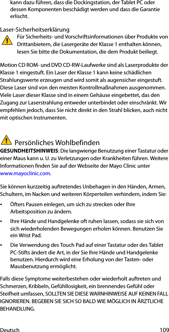 Deutsch 109kann dazu führen, dass die Dockingstation, der Tablet PC oder dessen Komponenten beschädigt werden und dass die Garantie erlischt.Laser-SicherheitserklärungFür Sicherheits- und Vorschriftsinformationen über Produkte von Drittanbietern, die Lasergeräte der Klasse 1 enthalten können, lesen Sie bitte die Dokumentation, die dem Produkt beiliegt. Motion CD ROM- und DVD CD-RW-Laufwerke sind als Laserprodukte der Klasse 1 eingestuft. Ein Laser der Klasse 1 kann keine schädlichen Strahlungswerte erzeugen und wird somit als augensicher eingestuft. Diese Laser sind von den meisten Kontrollmaßnahmen ausgenommen. Viele Laser dieser Klasse sind in einem Gehäuse eingebettet, das den Zugang zur Laserstrahlung entweder unterbindet oder einschränkt. Wir empfehlen jedoch, dass Sie nicht direkt in den Strahl blicken, auch nicht mit optischen Instrumenten.Persönliches WohlbefindenGESUNDHEITSHINWEIS: Die langwierige Benutzung einer Tastatur oder einer Maus kann u. U. zu Verletzungen oder Krankheiten führen. Weitere Informationen finden Sie auf der Webseite der Mayo Clinic unter www.mayoclinic.com.Sie können kurzzeitig auftretendes Unbehagen in den Händen, Armen, Schultern, im Nacken und weiteren Körperteilen verhindern, indem Sie:•Öfters Pausen einlegen, um sich zu strecken oder Ihre Arbeitsposition zu ändern.•Ihre Hände und Handgelenke oft ruhen lassen, sodass sie sich von sich wiederholenden Bewegungen erholen können. Benutzen Sie ein Wrist Pad.•Die Verwendung des Touch Pad auf einer Tastatur oder des Tablet PC-Stifts ändert die Art, in der Sie Ihre Hände und Handgelenke benutzen. Hierdurch wird eine Erholung von der Tasten- oder Mausbenutzung ermöglicht.Falls diese Symptome weiterbestehen oder wiederholt auftreten und Schmerzen, Kribbeln, Gefühllosigkeit, ein brennendes Gefühl oder Steifheit umfassen, SOLLTEN SIE DIESE WARNHINWEISE AUF KEINEN FALL IGNORIEREN. BEGEBEN SIE SICH SO BALD WIE MÖGLICH IN ÄRZTLICHE BEHANDLUNG.