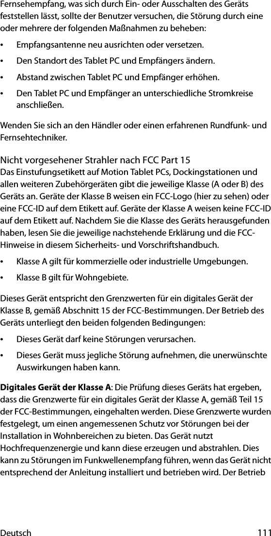 Deutsch 111Fernsehempfang, was sich durch Ein- oder Ausschalten des Geräts feststellen lässt, sollte der Benutzer versuchen, die Störung durch eine oder mehrere der folgenden Maßnahmen zu beheben:•Empfangsantenne neu ausrichten oder versetzen.•Den Standort des Tablet PC und Empfängers ändern.•Abstand zwischen Tablet PC und Empfänger erhöhen.•Den Tablet PC und Empfänger an unterschiedliche Stromkreise anschließen.Wenden Sie sich an den Händler oder einen erfahrenen Rundfunk- und Fernsehtechniker. Nicht vorgesehener Strahler nach FCC Part 15Das Einstufungsetikett auf Motion Tablet PCs, Dockingstationen und allen weiteren Zubehörgeräten gibt die jeweilige Klasse (A oder B) des Geräts an. Geräte der Klasse B weisen ein FCC-Logo (hier zu sehen) oder eine FCC-ID auf dem Etikett auf. Geräte der Klasse A weisen keine FCC-ID auf dem Etikett auf. Nachdem Sie die Klasse des Geräts herausgefunden haben, lesen Sie die jeweilige nachstehende Erklärung und die FCC-Hinweise in diesem Sicherheits- und Vorschriftshandbuch.•Klasse A gilt für kommerzielle oder industrielle Umgebungen.•Klasse B gilt für Wohngebiete.Dieses Gerät entspricht den Grenzwerten für ein digitales Gerät der Klasse B, gemäß Abschnitt 15 der FCC-Bestimmungen. Der Betrieb des Geräts unterliegt den beiden folgenden Bedingungen:•Dieses Gerät darf keine Störungen verursachen.•Dieses Gerät muss jegliche Störung aufnehmen, die unerwünschte Auswirkungen haben kann.Digitales Gerät der Klasse A: Die Prüfung dieses Geräts hat ergeben, dass die Grenzwerte für ein digitales Gerät der Klasse A, gemäß Teil 15 der FCC-Bestimmungen, eingehalten werden. Diese Grenzwerte wurden festgelegt, um einen angemessenen Schutz vor Störungen bei der Installation in Wohnbereichen zu bieten. Das Gerät nutzt Hochfrequenzenergie und kann diese erzeugen und abstrahlen. Dies kann zu Störungen im Funkwellenempfang führen, wenn das Gerät nicht entsprechend der Anleitung installiert und betrieben wird. Der Betrieb 