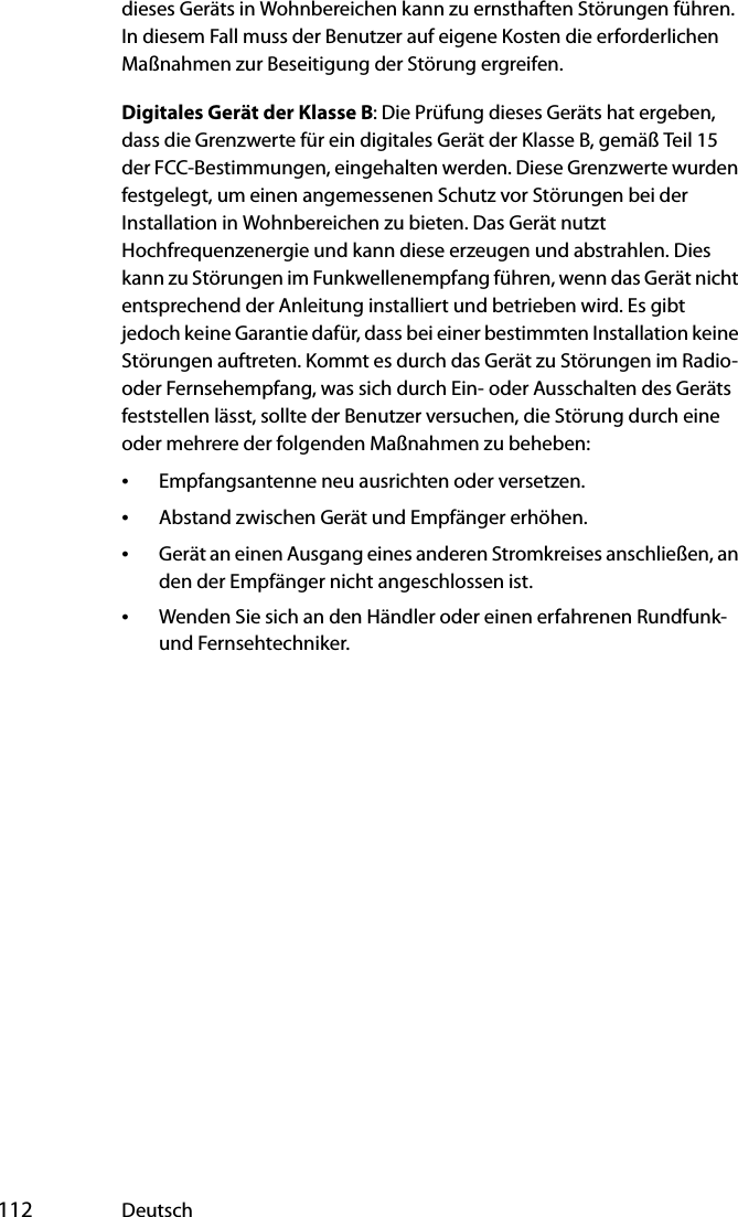  112 Deutschdieses Geräts in Wohnbereichen kann zu ernsthaften Störungen führen. In diesem Fall muss der Benutzer auf eigene Kosten die erforderlichen Maßnahmen zur Beseitigung der Störung ergreifen.Digitales Gerät der Klasse B: Die Prüfung dieses Geräts hat ergeben, dass die Grenzwerte für ein digitales Gerät der Klasse B, gemäß Teil 15 der FCC-Bestimmungen, eingehalten werden. Diese Grenzwerte wurden festgelegt, um einen angemessenen Schutz vor Störungen bei der Installation in Wohnbereichen zu bieten. Das Gerät nutzt Hochfrequenzenergie und kann diese erzeugen und abstrahlen. Dies kann zu Störungen im Funkwellenempfang führen, wenn das Gerät nicht entsprechend der Anleitung installiert und betrieben wird. Es gibt jedoch keine Garantie dafür, dass bei einer bestimmten Installation keine Störungen auftreten. Kommt es durch das Gerät zu Störungen im Radio- oder Fernsehempfang, was sich durch Ein- oder Ausschalten des Geräts feststellen lässt, sollte der Benutzer versuchen, die Störung durch eine oder mehrere der folgenden Maßnahmen zu beheben:•Empfangsantenne neu ausrichten oder versetzen.•Abstand zwischen Gerät und Empfänger erhöhen.•Gerät an einen Ausgang eines anderen Stromkreises anschließen, an den der Empfänger nicht angeschlossen ist.•Wenden Sie sich an den Händler oder einen erfahrenen Rundfunk- und Fernsehtechniker.