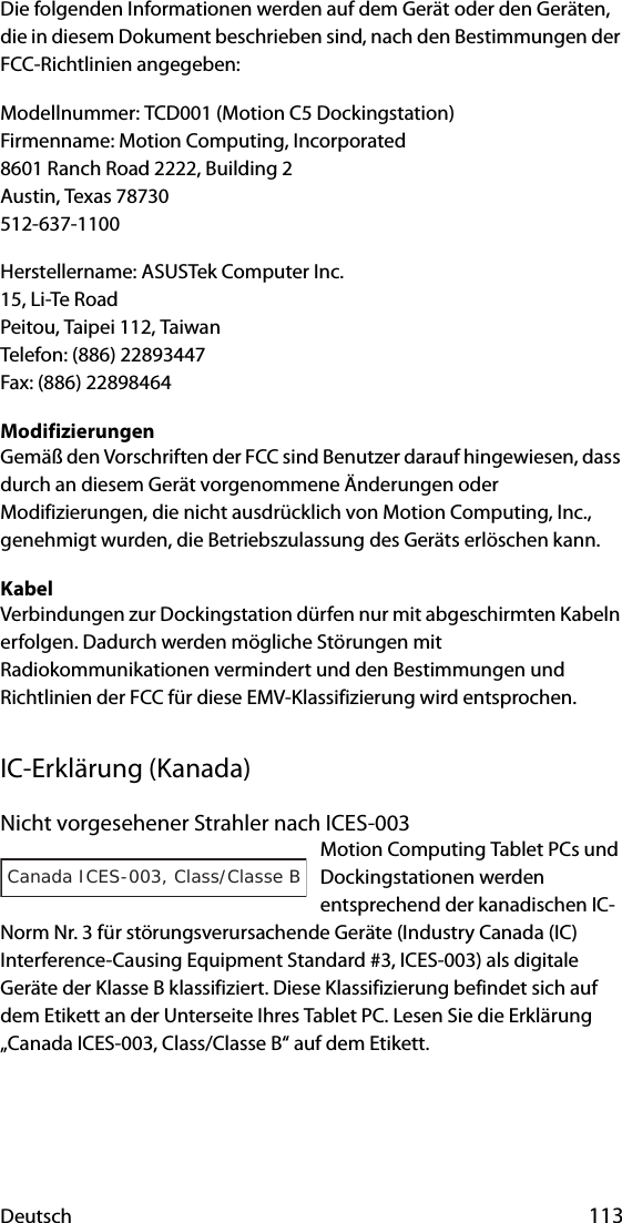 Deutsch 113Die folgenden Informationen werden auf dem Gerät oder den Geräten, die in diesem Dokument beschrieben sind, nach den Bestimmungen der FCC-Richtlinien angegeben:Modellnummer: TCD001 (Motion C5 Dockingstation)Firmenname: Motion Computing, Incorporated8601 Ranch Road 2222, Building 2Austin, Texas 78730512-637-1100Herstellername: ASUSTek Computer Inc.15, Li-Te RoadPeitou, Taipei 112, TaiwanTelefon: (886) 22893447Fax: (886) 22898464ModifizierungenGemäß den Vorschriften der FCC sind Benutzer darauf hingewiesen, dass durch an diesem Gerät vorgenommene Änderungen oder Modifizierungen, die nicht ausdrücklich von Motion Computing, Inc., genehmigt wurden, die Betriebszulassung des Geräts erlöschen kann.KabelVerbindungen zur Dockingstation dürfen nur mit abgeschirmten Kabeln erfolgen. Dadurch werden mögliche Störungen mit Radiokommunikationen vermindert und den Bestimmungen und Richtlinien der FCC für diese EMV-Klassifizierung wird entsprochen.IC-Erklärung (Kanada)Nicht vorgesehener Strahler nach ICES-003Motion Computing Tablet PCs und Dockingstationen werden entsprechend der kanadischen IC-Norm Nr. 3 für störungsverursachende Geräte (Industry Canada (IC) Interference-Causing Equipment Standard #3, ICES-003) als digitale Geräte der Klasse B klassifiziert. Diese Klassifizierung befindet sich auf dem Etikett an der Unterseite Ihres Tablet PC. Lesen Sie die Erklärung „Canada ICES-003, Class/Classe B“ auf dem Etikett.Canada ICES-003, Class/Classe B