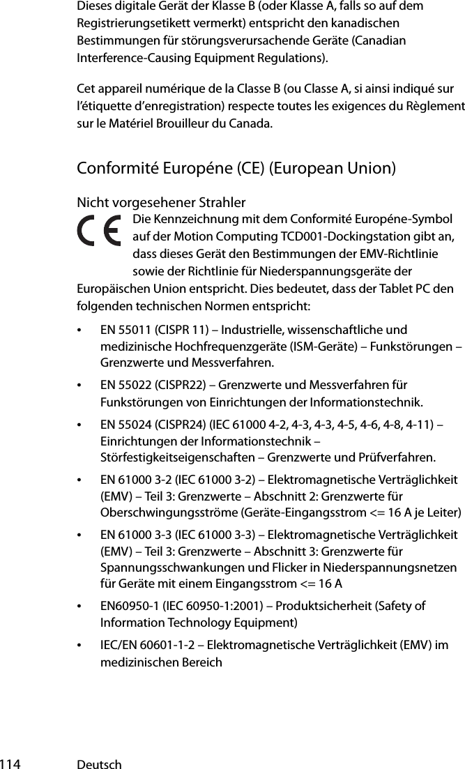  114 DeutschDieses digitale Gerät der Klasse B (oder Klasse A, falls so auf dem Registrierungsetikett vermerkt) entspricht den kanadischen Bestimmungen für störungsverursachende Geräte (Canadian Interference-Causing Equipment Regulations).Cet appareil numérique de la Classe B (ou Classe A, si ainsi indiqué sur l’étiquette d’enregistration) respecte toutes les exigences du Règlement sur le Matériel Brouilleur du Canada.Conformité Européne (CE) (European Union)Nicht vorgesehener StrahlerDie Kennzeichnung mit dem Conformité Européne-Symbol auf der Motion Computing TCD001-Dockingstation gibt an, dass dieses Gerät den Bestimmungen der EMV-Richtlinie sowie der Richtlinie für Niederspannungsgeräte der Europäischen Union entspricht. Dies bedeutet, dass der Tablet PC den folgenden technischen Normen entspricht:•EN 55011 (CISPR 11) – Industrielle, wissenschaftliche und medizinische Hochfrequenzgeräte (ISM-Geräte) – Funkstörungen – Grenzwerte und Messverfahren.•EN 55022 (CISPR22) – Grenzwerte und Messverfahren für Funkstörungen von Einrichtungen der Informationstechnik.•EN 55024 (CISPR24) (IEC 61000 4-2, 4-3, 4-3, 4-5, 4-6, 4-8, 4-11) – Einrichtungen der Informationstechnik – Störfestigkeitseigenschaften – Grenzwerte und Prüfverfahren.•EN 61000 3-2 (IEC 61000 3-2) – Elektromagnetische Verträglichkeit (EMV) – Teil 3: Grenzwerte – Abschnitt 2: Grenzwerte für Oberschwingungsströme (Geräte-Eingangsstrom &lt;= 16 A je Leiter)•EN 61000 3-3 (IEC 61000 3-3) – Elektromagnetische Verträglichkeit (EMV) – Teil 3: Grenzwerte – Abschnitt 3: Grenzwerte für Spannungsschwankungen und Flicker in Niederspannungsnetzen für Geräte mit einem Eingangsstrom &lt;= 16 A•EN60950-1 (IEC 60950-1:2001) – Produktsicherheit (Safety of Information Technology Equipment)•IEC/EN 60601-1-2 – Elektromagnetische Verträglichkeit (EMV) im medizinischen Bereich