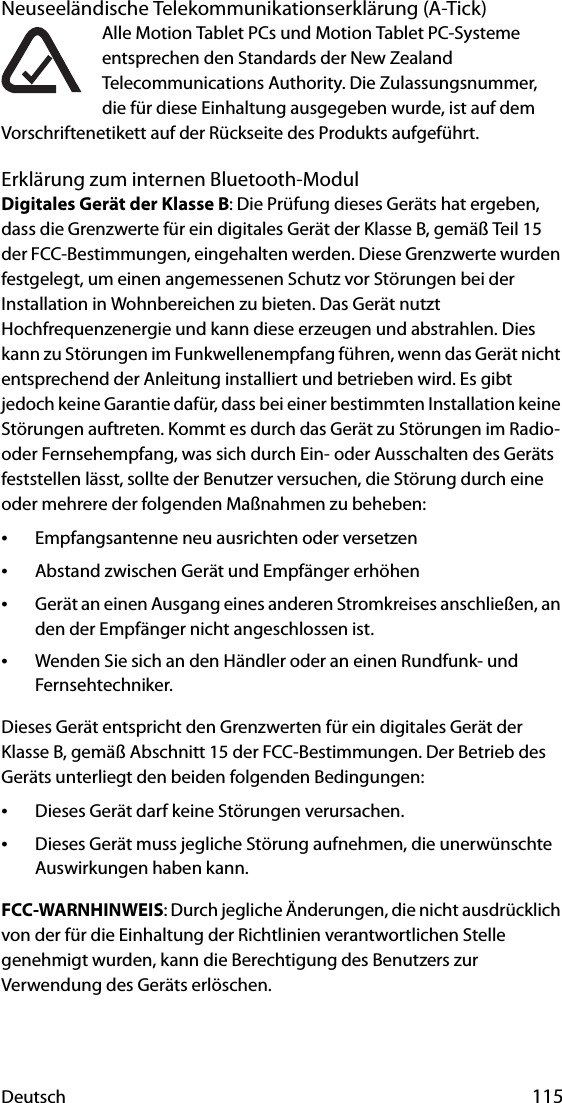 Deutsch 115Neuseeländische Telekommunikationserklärung (A-Tick)Alle Motion Tablet PCs und Motion Tablet PC-Systeme entsprechen den Standards der New Zealand Telecommunications Authority. Die Zulassungsnummer, die für diese Einhaltung ausgegeben wurde, ist auf dem Vorschriftenetikett auf der Rückseite des Produkts aufgeführt.Erklärung zum internen Bluetooth-ModulDigitales Gerät der Klasse B: Die Prüfung dieses Geräts hat ergeben, dass die Grenzwerte für ein digitales Gerät der Klasse B, gemäß Teil 15 der FCC-Bestimmungen, eingehalten werden. Diese Grenzwerte wurden festgelegt, um einen angemessenen Schutz vor Störungen bei der Installation in Wohnbereichen zu bieten. Das Gerät nutzt Hochfrequenzenergie und kann diese erzeugen und abstrahlen. Dies kann zu Störungen im Funkwellenempfang führen, wenn das Gerät nicht entsprechend der Anleitung installiert und betrieben wird. Es gibt jedoch keine Garantie dafür, dass bei einer bestimmten Installation keine Störungen auftreten. Kommt es durch das Gerät zu Störungen im Radio- oder Fernsehempfang, was sich durch Ein- oder Ausschalten des Geräts feststellen lässt, sollte der Benutzer versuchen, die Störung durch eine oder mehrere der folgenden Maßnahmen zu beheben:•Empfangsantenne neu ausrichten oder versetzen•Abstand zwischen Gerät und Empfänger erhöhen•Gerät an einen Ausgang eines anderen Stromkreises anschließen, an den der Empfänger nicht angeschlossen ist.•Wenden Sie sich an den Händler oder an einen Rundfunk- und Fernsehtechniker.Dieses Gerät entspricht den Grenzwerten für ein digitales Gerät der Klasse B, gemäß Abschnitt 15 der FCC-Bestimmungen. Der Betrieb des Geräts unterliegt den beiden folgenden Bedingungen:•Dieses Gerät darf keine Störungen verursachen.•Dieses Gerät muss jegliche Störung aufnehmen, die unerwünschte Auswirkungen haben kann. FCC-WARNHINWEIS: Durch jegliche Änderungen, die nicht ausdrücklich von der für die Einhaltung der Richtlinien verantwortlichen Stelle genehmigt wurden, kann die Berechtigung des Benutzers zur Verwendung des Geräts erlöschen.