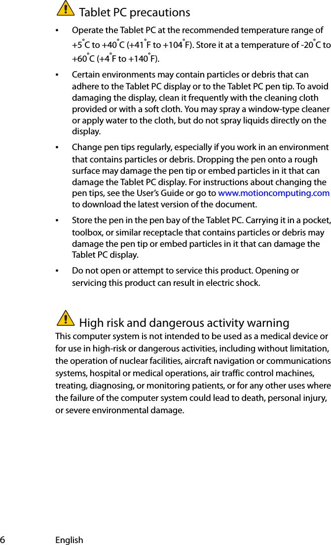  6EnglishTablet PC precautions•Operate the Tablet PC at the recommended temperature range of +5°C to +40°C (+41°F to +104°F). Store it at a temperature of -20°C to +60°C (+4°F to +140°F).•Certain environments may contain particles or debris that can adhere to the Tablet PC display or to the Tablet PC pen tip. To avoid damaging the display, clean it frequently with the cleaning cloth provided or with a soft cloth. You may spray a window-type cleaner or apply water to the cloth, but do not spray liquids directly on the display.•Change pen tips regularly, especially if you work in an environment that contains particles or debris. Dropping the pen onto a rough surface may damage the pen tip or embed particles in it that can damage the Tablet PC display. For instructions about changing the pen tips, see the User’s Guide or go to www.motioncomputing.com to download the latest version of the document.•Store the pen in the pen bay of the Tablet PC. Carrying it in a pocket, toolbox, or similar receptacle that contains particles or debris may damage the pen tip or embed particles in it that can damage the Tablet PC display.•Do not open or attempt to service this product. Opening or servicing this product can result in electric shock.High risk and dangerous activity warningThis computer system is not intended to be used as a medical device or for use in high-risk or dangerous activities, including without limitation, the operation of nuclear facilities, aircraft navigation or communications systems, hospital or medical operations, air traffic control machines, treating, diagnosing, or monitoring patients, or for any other uses where the failure of the computer system could lead to death, personal injury, or severe environmental damage.