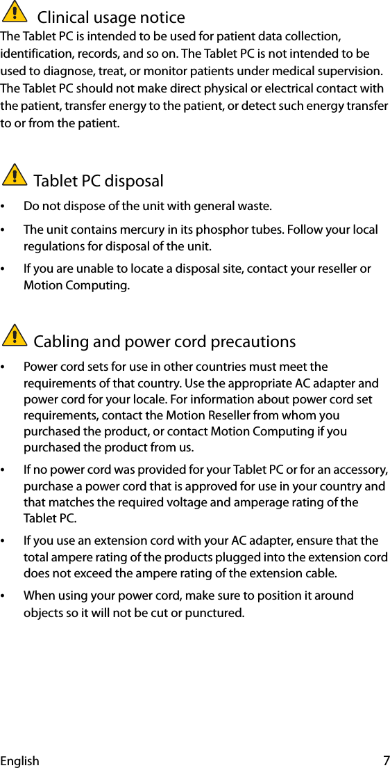 English 7 Clinical usage noticeThe Tablet PC is intended to be used for patient data collection, identification, records, and so on. The Tablet PC is not intended to be used to diagnose, treat, or monitor patients under medical supervision. The Tablet PC should not make direct physical or electrical contact with the patient, transfer energy to the patient, or detect such energy transfer to or from the patient.Tablet PC disposal•Do not dispose of the unit with general waste.•The unit contains mercury in its phosphor tubes. Follow your local regulations for disposal of the unit.•If you are unable to locate a disposal site, contact your reseller or Motion Computing.Cabling and power cord precautions •Power cord sets for use in other countries must meet the requirements of that country. Use the appropriate AC adapter and power cord for your locale. For information about power cord set requirements, contact the Motion Reseller from whom you purchased the product, or contact Motion Computing if you purchased the product from us.•If no power cord was provided for your Tablet PC or for an accessory, purchase a power cord that is approved for use in your country and that matches the required voltage and amperage rating of the Tablet PC.•If you use an extension cord with your AC adapter, ensure that the total ampere rating of the products plugged into the extension cord does not exceed the ampere rating of the extension cable.•When using your power cord, make sure to position it around objects so it will not be cut or punctured.
