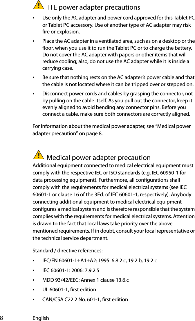  8English ITE power adapter precautions•Use only the AC adapter and power cord approved for this Tablet PC or Tablet PC accessory. Use of another type of AC adapter may risk fire or explosion.•Place the AC adapter in a ventilated area, such as on a desktop or the floor, when you use it to run the Tablet PC or to charge the battery. Do not cover the AC adapter with papers or other items that will reduce cooling; also, do not use the AC adapter while it is inside a carrying case.•Be sure that nothing rests on the AC adapter’s power cable and that the cable is not located where it can be tripped over or stepped on.•Disconnect power cords and cables by grasping the connector, not by pulling on the cable itself. As you pull out the connector, keep it evenly aligned to avoid bending any connector pins. Before you connect a cable, make sure both connectors are correctly aligned.For information about the medical power adapter, see “Medical power adapter precaution” on page 8.Medical power adapter precautionAdditional equipment connected to medical electrical equipment must comply with the respective IEC or ISO standards (e.g. IEC 60950-1 for data processing equipment). Furthermore, all configurations shall comply with the requirements for medical electrical systems (see IEC 60601-1 or clause 16 of the 3Ed. of IEC 60601-1, respectively). Anybody connecting additional equipment to medical electrical equipment configures a medical system and is therefore responsible that the system complies with the requirements for medical electrical systems. Attention is drawn to the fact that local laws take priority over the above mentioned requirements. If in doubt, consult your local representative or the technical service department.Standard / directive references:•IEC/EN 60601-1+A1+A2: 1995: 6.8.2.c, 19.2.b, 19.2.c•IEC 60601-1: 2006: 7.9.2.5•MDD 93/42/EEC: Annex 1 clause 13.6.c•UL 60601-1, first edition•CAN/CSA C22.2 No. 601-1, first edition