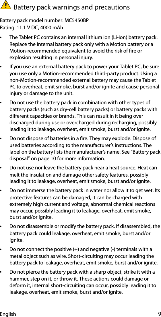 English 9Battery pack warnings and precautionsBattery pack model number: MC5450BPRating: 11.1 V DC, 4000 mAh•The Tablet PC contains an internal lithium ion (Li-ion) battery pack. Replace the internal battery pack only with a Motion battery or a Motion-recommended equivalent to avoid the risk of fire or explosion resulting in personal injury.•If you use an external battery pack to power your Tablet PC, be sure you use only a Motion-recommended third-party product. Using a non-Motion-recommended external battery may cause the Tablet PC to overheat, emit smoke, burst and/or ignite and cause personal injury or damage to the unit.•Do not use the battery pack in combination with other types of battery packs (such as dry-cell battery packs) or battery packs with different capacities or brands. This can result in it being over discharged during use or overcharged during recharging, possibly leading it to leakage, overheat, emit smoke, burst and/or ignite.•Do not dispose of batteries in a fire. They may explode. Dispose of used batteries according to the manufacturer’s instructions. The label on the battery lists the manufacturer’s name. See “Battery pack disposal” on page 10 for more information.•Do not use nor leave the battery pack near a heat source. Heat can melt the insulation and damage other safety features, possibly leading it to leakage, overheat, emit smoke, burst and/or ignite.•Do not immerse the battery pack in water nor allow it to get wet. Its protective features can be damaged, it can be charged with extremely high current and voltage, abnormal chemical reactions may occur, possibly leading it to leakage, overheat, emit smoke, burst and/or ignite.•Do not disassemble or modify the battery pack. If disassembled, the battery pack could leakage, overheat, emit smoke, burst and/or ignite.•Do not connect the positive (+) and negative (-) terminals with a metal object such as wire. Short-circuiting may occur leading the battery pack to leakage, overheat, emit smoke, burst and/or ignite.•Do not pierce the battery pack with a sharp object, strike it with a hammer, step on it, or throw it. These actions could damage or deform it, internal short-circuiting can occur, possibly leading it to leakage, overheat, emit smoke, burst and/or ignite.