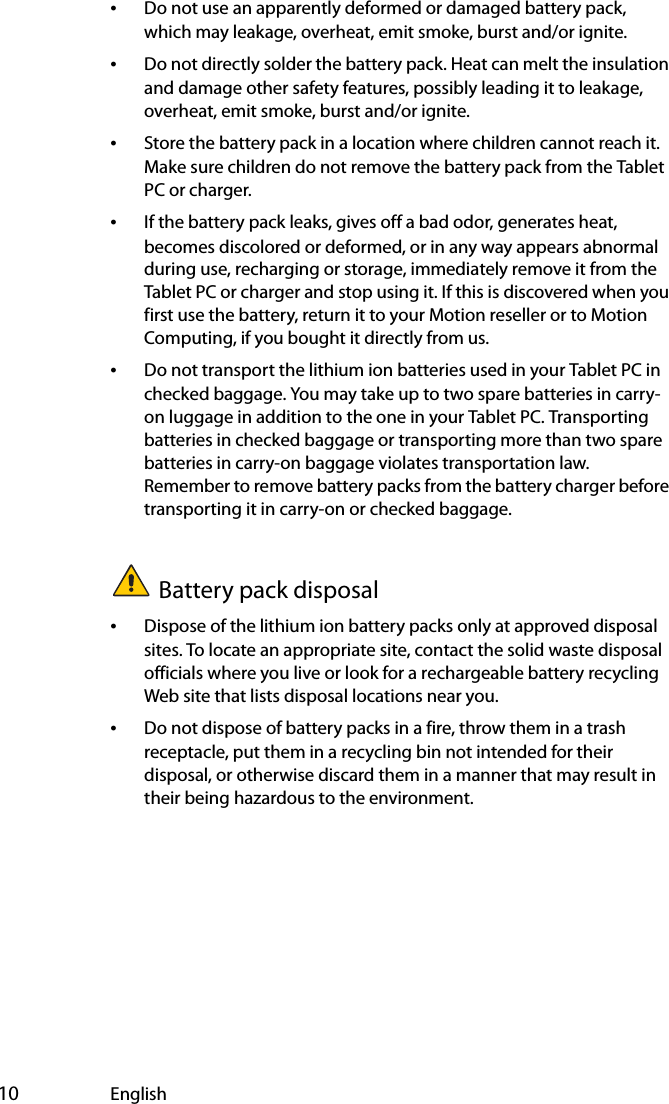  10 English•Do not use an apparently deformed or damaged battery pack, which may leakage, overheat, emit smoke, burst and/or ignite.•Do not directly solder the battery pack. Heat can melt the insulation and damage other safety features, possibly leading it to leakage, overheat, emit smoke, burst and/or ignite.•Store the battery pack in a location where children cannot reach it. Make sure children do not remove the battery pack from the Tablet PC or charger.•If the battery pack leaks, gives off a bad odor, generates heat, becomes discolored or deformed, or in any way appears abnormal during use, recharging or storage, immediately remove it from the Tablet PC or charger and stop using it. If this is discovered when you first use the battery, return it to your Motion reseller or to Motion Computing, if you bought it directly from us.•Do not transport the lithium ion batteries used in your Tablet PC in checked baggage. You may take up to two spare batteries in carry-on luggage in addition to the one in your Tablet PC. Transporting batteries in checked baggage or transporting more than two spare batteries in carry-on baggage violates transportation law. Remember to remove battery packs from the battery charger before transporting it in carry-on or checked baggage.Battery pack disposal•Dispose of the lithium ion battery packs only at approved disposal sites. To locate an appropriate site, contact the solid waste disposal officials where you live or look for a rechargeable battery recycling Web site that lists disposal locations near you.•Do not dispose of battery packs in a fire, throw them in a trash receptacle, put them in a recycling bin not intended for their disposal, or otherwise discard them in a manner that may result in their being hazardous to the environment.