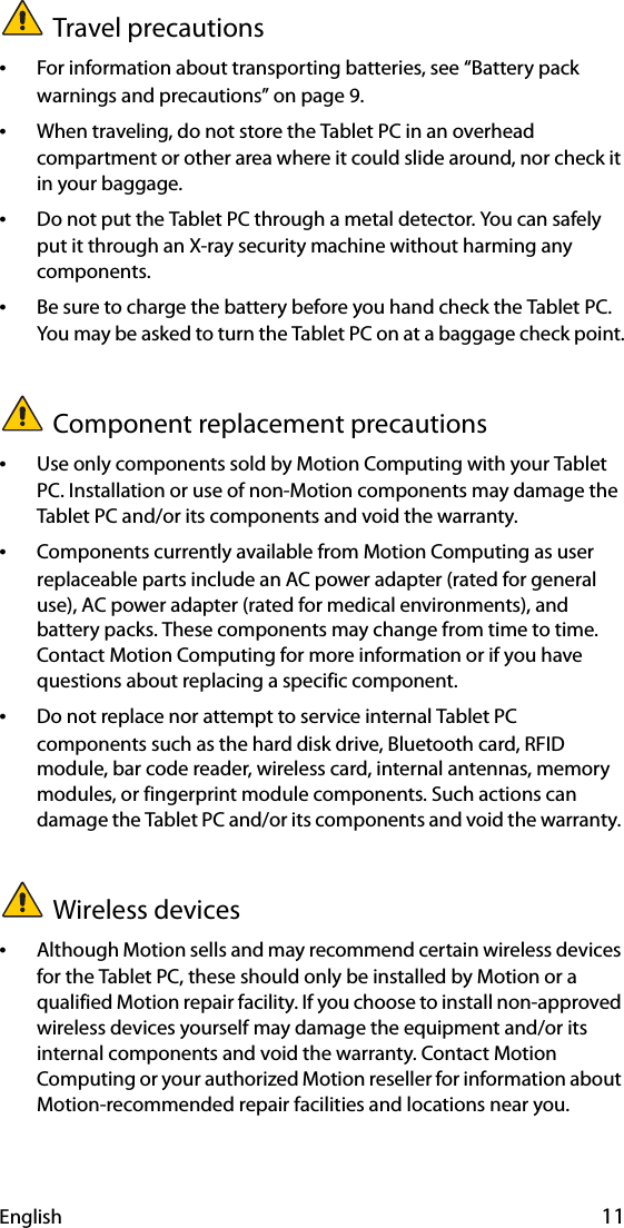 English 11Travel precautions •For information about transporting batteries, see “Battery pack warnings and precautions” on page 9.•When traveling, do not store the Tablet PC in an overhead compartment or other area where it could slide around, nor check it in your baggage.•Do not put the Tablet PC through a metal detector. You can safely put it through an X-ray security machine without harming any components.•Be sure to charge the battery before you hand check the Tablet PC. You may be asked to turn the Tablet PC on at a baggage check point.Component replacement precautions•Use only components sold by Motion Computing with your Tablet PC. Installation or use of non-Motion components may damage the Tablet PC and/or its components and void the warranty. •Components currently available from Motion Computing as user replaceable parts include an AC power adapter (rated for general use), AC power adapter (rated for medical environments), and battery packs. These components may change from time to time. Contact Motion Computing for more information or if you have questions about replacing a specific component.•Do not replace nor attempt to service internal Tablet PC components such as the hard disk drive, Bluetooth card, RFID module, bar code reader, wireless card, internal antennas, memory modules, or fingerprint module components. Such actions can damage the Tablet PC and/or its components and void the warranty. Wireless devices•Although Motion sells and may recommend certain wireless devices for the Tablet PC, these should only be installed by Motion or a qualified Motion repair facility. If you choose to install non-approved wireless devices yourself may damage the equipment and/or its internal components and void the warranty. Contact Motion Computing or your authorized Motion reseller for information about Motion-recommended repair facilities and locations near you.