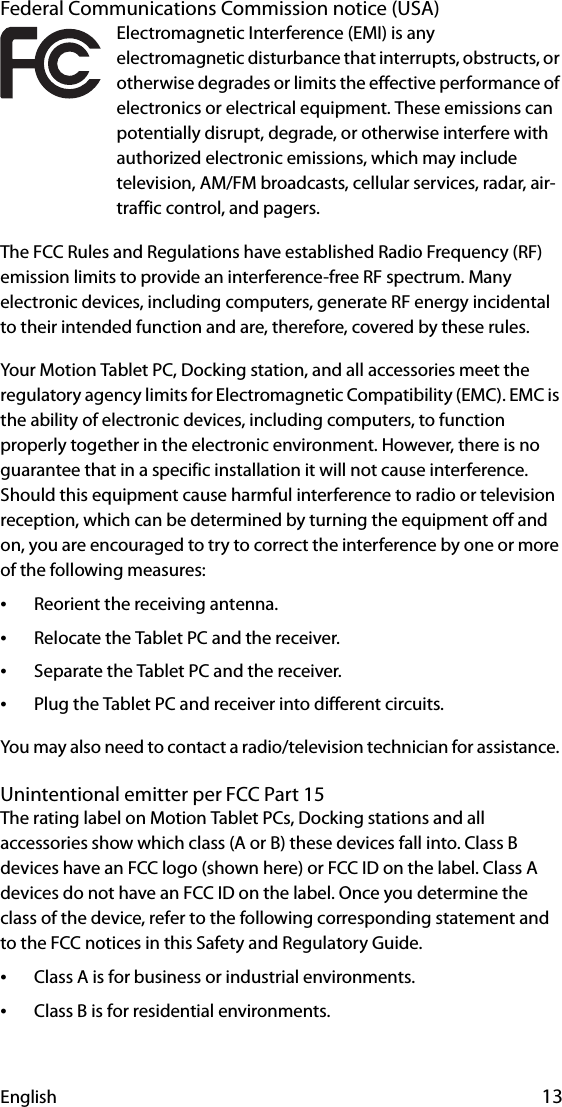 English 13Federal Communications Commission notice (USA)Electromagnetic Interference (EMI) is any electromagnetic disturbance that interrupts, obstructs, or otherwise degrades or limits the effective performance of electronics or electrical equipment. These emissions can potentially disrupt, degrade, or otherwise interfere with authorized electronic emissions, which may include television, AM/FM broadcasts, cellular services, radar, air-traffic control, and pagers.The FCC Rules and Regulations have established Radio Frequency (RF) emission limits to provide an interference-free RF spectrum. Many electronic devices, including computers, generate RF energy incidental to their intended function and are, therefore, covered by these rules.Your Motion Tablet PC, Docking station, and all accessories meet the regulatory agency limits for Electromagnetic Compatibility (EMC). EMC is the ability of electronic devices, including computers, to function properly together in the electronic environment. However, there is no guarantee that in a specific installation it will not cause interference. Should this equipment cause harmful interference to radio or television reception, which can be determined by turning the equipment off and on, you are encouraged to try to correct the interference by one or more of the following measures:•Reorient the receiving antenna.•Relocate the Tablet PC and the receiver.•Separate the Tablet PC and the receiver.•Plug the Tablet PC and receiver into different circuits.You may also need to contact a radio/television technician for assistance. Unintentional emitter per FCC Part 15The rating label on Motion Tablet PCs, Docking stations and all accessories show which class (A or B) these devices fall into. Class B devices have an FCC logo (shown here) or FCC ID on the label. Class A devices do not have an FCC ID on the label. Once you determine the class of the device, refer to the following corresponding statement and to the FCC notices in this Safety and Regulatory Guide.•Class A is for business or industrial environments.•Class B is for residential environments.