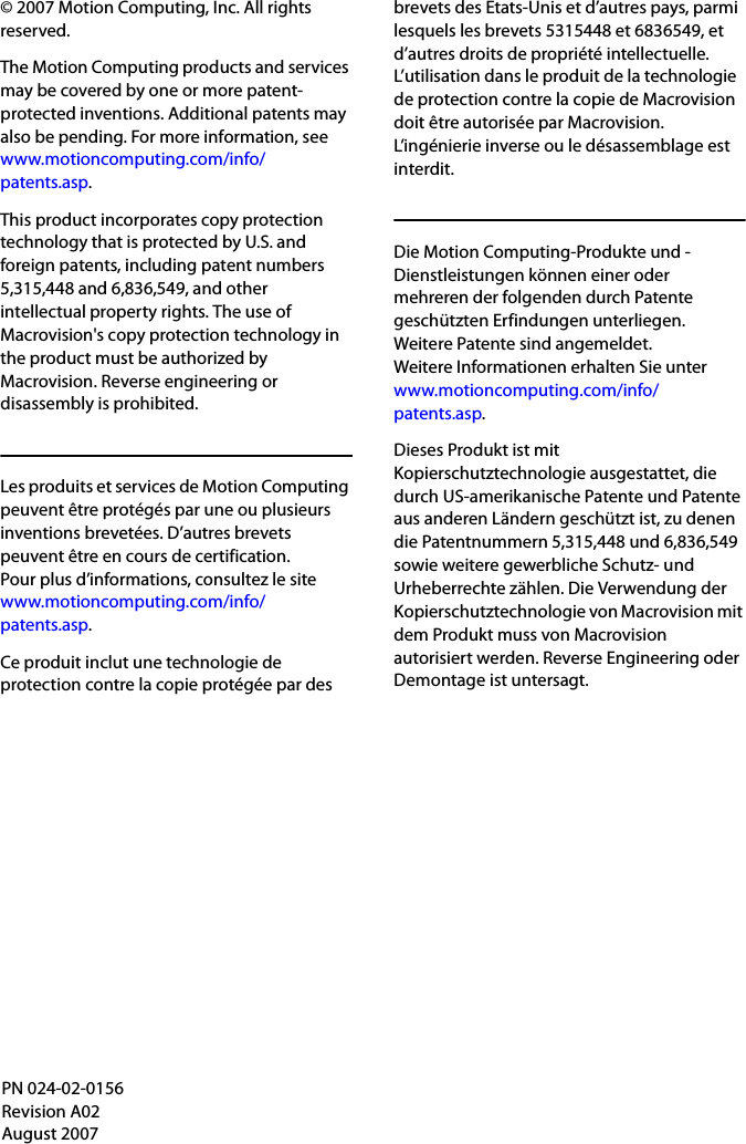 © 2007 Motion Computing, Inc. All rights reserved.The Motion Computing products and services may be covered by one or more patent-protected inventions. Additional patents may also be pending. For more information, seewww.motioncomputing.com/info/patents.asp.This product incorporates copy protection technology that is protected by U.S. and foreign patents, including patent numbers 5,315,448 and 6,836,549, and other intellectual property rights. The use of Macrovision&apos;s copy protection technology in the product must be authorized by Macrovision. Reverse engineering or disassembly is prohibited.Les produits et services de Motion Computing peuvent être protégés par une ou plusieurs inventions brevetées. D’autres brevets peuvent être en cours de certification. Pour plus d’informations, consultez le sitewww.motioncomputing.com/info/patents.asp.Ce produit inclut une technologie de protection contre la copie protégée par des brevets des Etats-Unis et d’autres pays, parmi lesquels les brevets 5315448 et 6836549, et d’autres droits de propriété intellectuelle. L’utilisation dans le produit de la technologie de protection contre la copie de Macrovision doit être autorisée par Macrovision. L’ingénierie inverse ou le désassemblage est interdit.Die Motion Computing-Produkte und -Dienstleistungen können einer oder mehreren der folgenden durch Patente geschützten Erfindungen unterliegen. Weitere Patente sind angemeldet. Weitere Informationen erhalten Sie unterwww.motioncomputing.com/info/patents.asp.Dieses Produkt ist mit Kopierschutztechnologie ausgestattet, die durch US-amerikanische Patente und Patente aus anderen Ländern geschützt ist, zu denen die Patentnummern 5,315,448 und 6,836,549 sowie weitere gewerbliche Schutz- und Urheberrechte zählen. Die Verwendung der Kopierschutztechnologie von Macrovision mit dem Produkt muss von Macrovision autorisiert werden. Reverse Engineering oder Demontage ist untersagt.PN 024-02-0156Revision A02August 2007