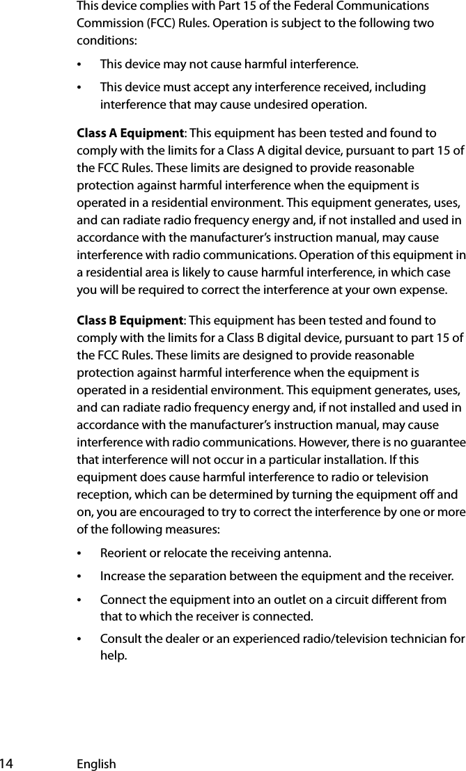  14 EnglishThis device complies with Part 15 of the Federal Communications Commission (FCC) Rules. Operation is subject to the following two conditions:•This device may not cause harmful interference.•This device must accept any interference received, including interference that may cause undesired operation.Class A Equipment: This equipment has been tested and found to comply with the limits for a Class A digital device, pursuant to part 15 of the FCC Rules. These limits are designed to provide reasonable protection against harmful interference when the equipment is operated in a residential environment. This equipment generates, uses, and can radiate radio frequency energy and, if not installed and used in accordance with the manufacturer’s instruction manual, may cause interference with radio communications. Operation of this equipment in a residential area is likely to cause harmful interference, in which case you will be required to correct the interference at your own expense.Class B Equipment: This equipment has been tested and found to comply with the limits for a Class B digital device, pursuant to part 15 of the FCC Rules. These limits are designed to provide reasonable protection against harmful interference when the equipment is operated in a residential environment. This equipment generates, uses, and can radiate radio frequency energy and, if not installed and used in accordance with the manufacturer’s instruction manual, may cause interference with radio communications. However, there is no guarantee that interference will not occur in a particular installation. If this equipment does cause harmful interference to radio or television reception, which can be determined by turning the equipment off and on, you are encouraged to try to correct the interference by one or more of the following measures:•Reorient or relocate the receiving antenna.•Increase the separation between the equipment and the receiver.•Connect the equipment into an outlet on a circuit different from that to which the receiver is connected.•Consult the dealer or an experienced radio/television technician for help.