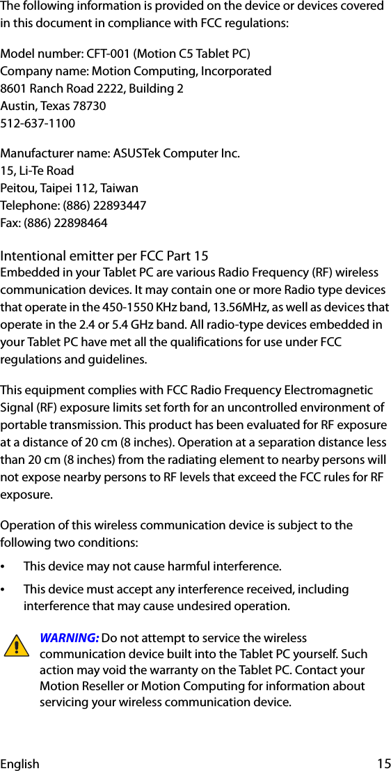 English 15The following information is provided on the device or devices covered in this document in compliance with FCC regulations:Model number: CFT-001 (Motion C5 Tablet PC)Company name: Motion Computing, Incorporated8601 Ranch Road 2222, Building 2Austin, Texas 78730512-637-1100Manufacturer name: ASUSTek Computer Inc.15, Li-Te RoadPeitou, Taipei 112, TaiwanTelephone: (886) 22893447Fax: (886) 22898464Intentional emitter per FCC Part 15Embedded in your Tablet PC are various Radio Frequency (RF) wireless communication devices. It may contain one or more Radio type devices that operate in the 450-1550 KHz band, 13.56MHz, as well as devices that operate in the 2.4 or 5.4 GHz band. All radio-type devices embedded in your Tablet PC have met all the qualifications for use under FCC regulations and guidelines.This equipment complies with FCC Radio Frequency Electromagnetic Signal (RF) exposure limits set forth for an uncontrolled environment of portable transmission. This product has been evaluated for RF exposure at a distance of 20 cm (8 inches). Operation at a separation distance less than 20 cm (8 inches) from the radiating element to nearby persons will not expose nearby persons to RF levels that exceed the FCC rules for RF exposure.Operation of this wireless communication device is subject to the following two conditions:•This device may not cause harmful interference.•This device must accept any interference received, including interference that may cause undesired operation.WARNING: Do not attempt to service the wireless communication device built into the Tablet PC yourself. Such action may void the warranty on the Tablet PC. Contact your Motion Reseller or Motion Computing for information about servicing your wireless communication device.