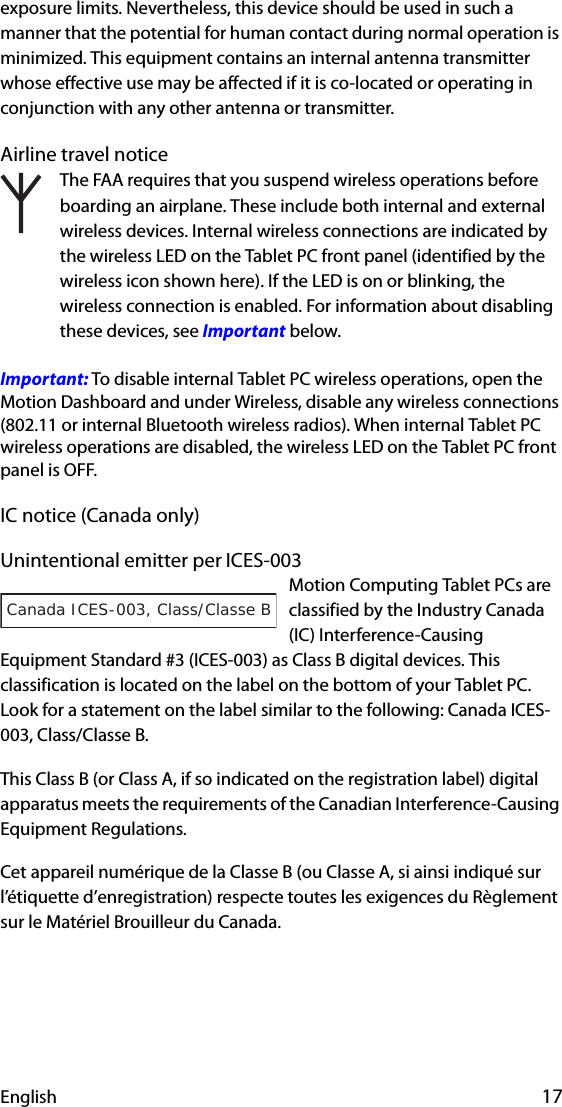 English 17exposure limits. Nevertheless, this device should be used in such a manner that the potential for human contact during normal operation is minimized. This equipment contains an internal antenna transmitter whose effective use may be affected if it is co-located or operating in conjunction with any other antenna or transmitter.Airline travel noticeThe FAA requires that you suspend wireless operations before boarding an airplane. These include both internal and external wireless devices. Internal wireless connections are indicated by the wireless LED on the Tablet PC front panel (identified by the wireless icon shown here). If the LED is on or blinking, the wireless connection is enabled. For information about disabling these devices, see Important below.Important: To disable internal Tablet PC wireless operations, open the Motion Dashboard and under Wireless, disable any wireless connections (802.11 or internal Bluetooth wireless radios). When internal Tablet PC wireless operations are disabled, the wireless LED on the Tablet PC front panel is OFF. IC notice (Canada only)Unintentional emitter per ICES-003Motion Computing Tablet PCs are classified by the Industry Canada (IC) Interference-Causing Equipment Standard #3 (ICES-003) as Class B digital devices. This classification is located on the label on the bottom of your Tablet PC. Look for a statement on the label similar to the following: Canada ICES-003, Class/Classe B.This Class B (or Class A, if so indicated on the registration label) digital apparatus meets the requirements of the Canadian Interference-Causing Equipment Regulations.Cet appareil numérique de la Classe B (ou Classe A, si ainsi indiqué sur l’étiquette d’enregistration) respecte toutes les exigences du Règlement sur le Matériel Brouilleur du Canada.Canada ICES-003, Class/Classe B