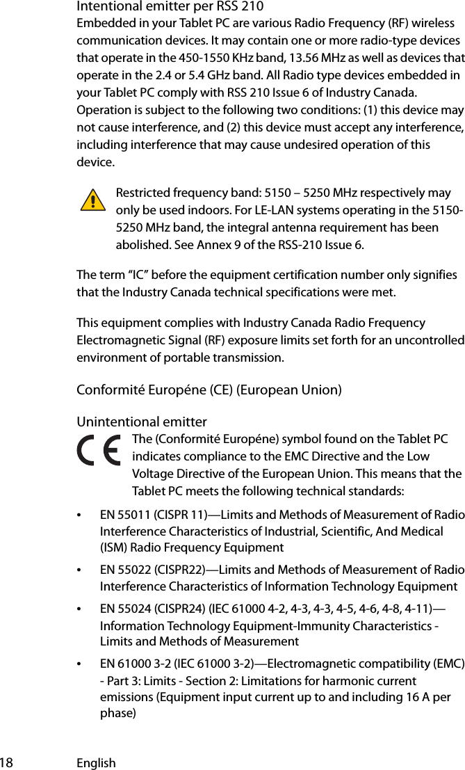  18 EnglishIntentional emitter per RSS 210Embedded in your Tablet PC are various Radio Frequency (RF) wireless communication devices. It may contain one or more radio-type devices that operate in the 450-1550 KHz band, 13.56 MHz as well as devices that operate in the 2.4 or 5.4 GHz band. All Radio type devices embedded in your Tablet PC comply with RSS 210 Issue 6 of Industry Canada. Operation is subject to the following two conditions: (1) this device may not cause interference, and (2) this device must accept any interference, including interference that may cause undesired operation of this device.Restricted frequency band: 5150 – 5250 MHz respectively may only be used indoors. For LE-LAN systems operating in the 5150-5250 MHz band, the integral antenna requirement has been abolished. See Annex 9 of the RSS-210 Issue 6.The term “IC” before the equipment certification number only signifies that the Industry Canada technical specifications were met.This equipment complies with Industry Canada Radio Frequency Electromagnetic Signal (RF) exposure limits set forth for an uncontrolled environment of portable transmission.Conformité Européne (CE) (European Union)Unintentional emitter The (Conformité Européne) symbol found on the Tablet PC indicates compliance to the EMC Directive and the Low Voltage Directive of the European Union. This means that the Tablet PC meets the following technical standards:•EN 55011 (CISPR 11)—Limits and Methods of Measurement of Radio Interference Characteristics of Industrial, Scientific, And Medical (ISM) Radio Frequency Equipment•EN 55022 (CISPR22)—Limits and Methods of Measurement of Radio Interference Characteristics of Information Technology Equipment•EN 55024 (CISPR24) (IEC 61000 4-2, 4-3, 4-3, 4-5, 4-6, 4-8, 4-11)—Information Technology Equipment-Immunity Characteristics - Limits and Methods of Measurement•EN 61000 3-2 (IEC 61000 3-2)—Electromagnetic compatibility (EMC) - Part 3: Limits - Section 2: Limitations for harmonic current emissions (Equipment input current up to and including 16 A per phase)