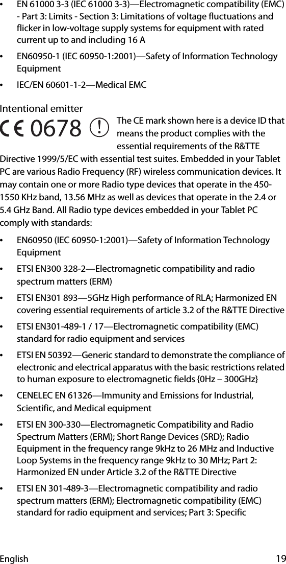 English 19•EN 61000 3-3 (IEC 61000 3-3)—Electromagnetic compatibility (EMC) - Part 3: Limits - Section 3: Limitations of voltage fluctuations and flicker in low-voltage supply systems for equipment with rated current up to and including 16 A•EN60950-1 (IEC 60950-1:2001)—Safety of Information Technology Equipment•IEC/EN 60601-1-2—Medical EMCIntentional emitter The CE mark shown here is a device ID that means the product complies with the essential requirements of the R&amp;TTE Directive 1999/5/EC with essential test suites. Embedded in your Tablet PC are various Radio Frequency (RF) wireless communication devices. It may contain one or more Radio type devices that operate in the 450-1550 KHz band, 13.56 MHz as well as devices that operate in the 2.4 or 5.4 GHz Band. All Radio type devices embedded in your Tablet PC comply with standards:•EN60950 (IEC 60950-1:2001)—Safety of Information Technology Equipment•ETSI EN300 328-2—Electromagnetic compatibility and radio spectrum matters (ERM)•ETSI EN301 893—5GHz High performance of RLA; Harmonized EN covering essential requirements of article 3.2 of the R&amp;TTE Directive•ETSI EN301-489-1 / 17—Electromagnetic compatibility (EMC) standard for radio equipment and services•ETSI EN 50392—Generic standard to demonstrate the compliance of electronic and electrical apparatus with the basic restrictions related to human exposure to electromagnetic fields {0Hz – 300GHz}•CENELEC EN 61326—Immunity and Emissions for Industrial, Scientific, and Medical equipment•ETSI EN 300-330—Electromagnetic Compatibility and Radio Spectrum Matters (ERM); Short Range Devices (SRD); Radio Equipment in the frequency range 9kHz to 26 MHz and Inductive Loop Systems in the frequency range 9kHz to 30 MHz; Part 2: Harmonized EN under Article 3.2 of the R&amp;TTE Directive•ETSI EN 301-489-3—Electromagnetic compatibility and radio spectrum matters (ERM); Electromagnetic compatibility (EMC) standard for radio equipment and services; Part 3: Specific 