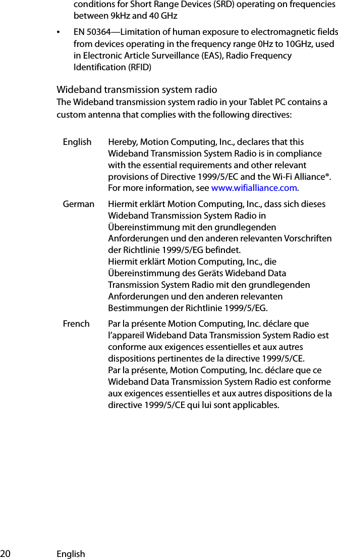  20 Englishconditions for Short Range Devices (SRD) operating on frequencies between 9kHz and 40 GHz•EN 50364—Limitation of human exposure to electromagnetic fields from devices operating in the frequency range 0Hz to 10GHz, used in Electronic Article Surveillance (EAS), Radio Frequency Identification (RFID) Wideband transmission system radioThe Wideband transmission system radio in your Tablet PC contains a custom antenna that complies with the following directives:English Hereby, Motion Computing, Inc., declares that this Wideband Transmission System Radio is in compliance with the essential requirements and other relevant provisions of Directive 1999/5/EC and the Wi-Fi Alliance®. For more information, see www.wifialliance.com.German Hiermit erklärt Motion Computing, Inc., dass sich dieses Wideband Transmission System Radio in Übereinstimmung mit den grundlegenden Anforderungen und den anderen relevanten Vorschriften der Richtlinie 1999/5/EG befindet.Hiermit erklärt Motion Computing, Inc., die Übereinstimmung des Geräts Wideband Data Transmission System Radio mit den grundlegenden Anforderungen und den anderen relevanten Bestimmungen der Richtlinie 1999/5/EG.French Par la présente Motion Computing, Inc. déclare que l’appareil Wideband Data Transmission System Radio est conforme aux exigences essentielles et aux autres dispositions pertinentes de la directive 1999/5/CE.Par la présente, Motion Computing, Inc. déclare que ce Wideband Data Transmission System Radio est conforme aux exigences essentielles et aux autres dispositions de la directive 1999/5/CE qui lui sont applicables.