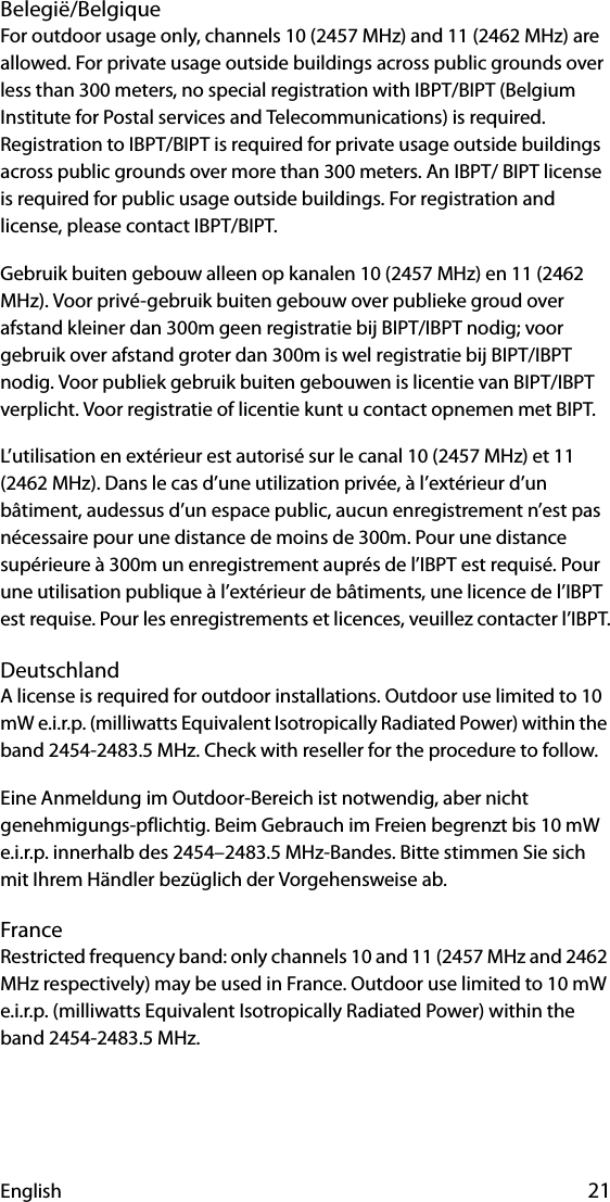 English 21Belegië/BelgiqueFor outdoor usage only, channels 10 (2457 MHz) and 11 (2462 MHz) are allowed. For private usage outside buildings across public grounds over less than 300 meters, no special registration with IBPT/BIPT (Belgium Institute for Postal services and Telecommunications) is required. Registration to IBPT/BIPT is required for private usage outside buildings across public grounds over more than 300 meters. An IBPT/ BIPT license is required for public usage outside buildings. For registration and license, please contact IBPT/BIPT.Gebruik buiten gebouw alleen op kanalen 10 (2457 MHz) en 11 (2462 MHz). Voor privé-gebruik buiten gebouw over publieke groud over afstand kleiner dan 300m geen registratie bij BIPT/IBPT nodig; voor gebruik over afstand groter dan 300m is wel registratie bij BIPT/IBPT nodig. Voor publiek gebruik buiten gebouwen is licentie van BIPT/IBPT verplicht. Voor registratie of licentie kunt u contact opnemen met BIPT.L’utilisation en extérieur est autorisé sur le canal 10 (2457 MHz) et 11 (2462 MHz). Dans le cas d’une utilization privée, à l’extérieur d’un bâtiment, audessus d’un espace public, aucun enregistrement n’est pas nécessaire pour une distance de moins de 300m. Pour une distance supérieure à 300m un enregistrement auprés de l’IBPT est requisé. Pour une utilisation publique à l’extérieur de bâtiments, une licence de l’IBPT est requise. Pour les enregistrements et licences, veuillez contacter l’IBPT.DeutschlandA license is required for outdoor installations. Outdoor use limited to 10 mW e.i.r.p. (milliwatts Equivalent Isotropically Radiated Power) within the band 2454-2483.5 MHz. Check with reseller for the procedure to follow.Eine Anmeldung im Outdoor-Bereich ist notwendig, aber nicht genehmigungs-pflichtig. Beim Gebrauch im Freien begrenzt bis 10 mW e.i.r.p. innerhalb des 2454–2483.5 MHz-Bandes. Bitte stimmen Sie sich mit Ihrem Händler bezüglich der Vorgehensweise ab.FranceRestricted frequency band: only channels 10 and 11 (2457 MHz and 2462 MHz respectively) may be used in France. Outdoor use limited to 10 mW e.i.r.p. (milliwatts Equivalent Isotropically Radiated Power) within the band 2454-2483.5 MHz.