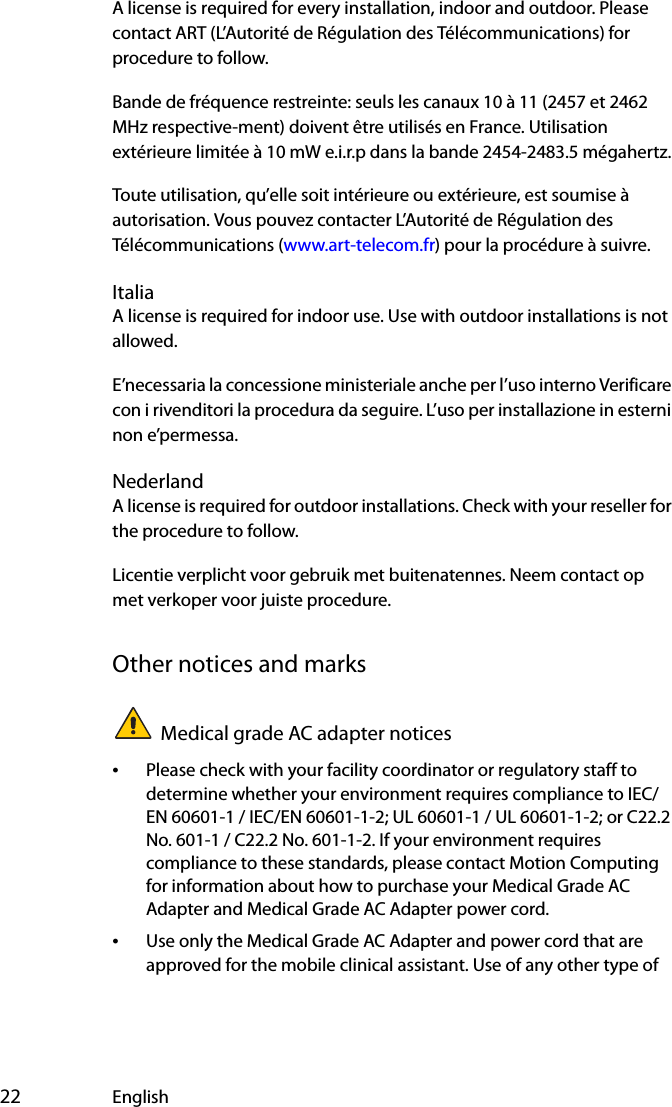  22 EnglishA license is required for every installation, indoor and outdoor. Please contact ART (L’Autorité de Régulation des Télécommunications) for procedure to follow.Bande de fréquence restreinte: seuls les canaux 10 à 11 (2457 et 2462 MHz respective-ment) doivent être utilisés en France. Utilisation extérieure limitée à 10 mW e.i.r.p dans la bande 2454-2483.5 mégahertz.Toute utilisation, qu’elle soit intérieure ou extérieure, est soumise à autorisation. Vous pouvez contacter L’Autorité de Régulation des Télécommunications (www.art-telecom.fr) pour la procédure à suivre. ItaliaA license is required for indoor use. Use with outdoor installations is not allowed. E’necessaria la concessione ministeriale anche per l’uso interno Verificare con i rivenditori la procedura da seguire. L’uso per installazione in esterni non e’permessa.NederlandA license is required for outdoor installations. Check with your reseller for the procedure to follow.Licentie verplicht voor gebruik met buitenatennes. Neem contact op met verkoper voor juiste procedure.Other notices and marksMedical grade AC adapter notices•Please check with your facility coordinator or regulatory staff to determine whether your environment requires compliance to IEC/EN 60601-1 / IEC/EN 60601-1-2; UL 60601-1 / UL 60601-1-2; or C22.2 No. 601-1 / C22.2 No. 601-1-2. If your environment requires compliance to these standards, please contact Motion Computing for information about how to purchase your Medical Grade AC Adapter and Medical Grade AC Adapter power cord.•Use only the Medical Grade AC Adapter and power cord that are approved for the mobile clinical assistant. Use of any other type of 