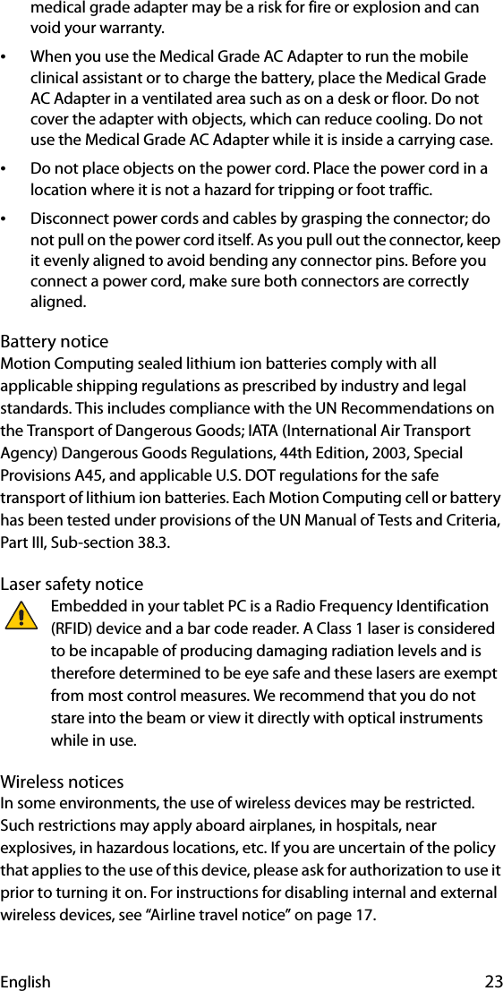 English 23medical grade adapter may be a risk for fire or explosion and can void your warranty.•When you use the Medical Grade AC Adapter to run the mobile clinical assistant or to charge the battery, place the Medical Grade AC Adapter in a ventilated area such as on a desk or floor. Do not cover the adapter with objects, which can reduce cooling. Do not use the Medical Grade AC Adapter while it is inside a carrying case.•Do not place objects on the power cord. Place the power cord in a location where it is not a hazard for tripping or foot traffic.•Disconnect power cords and cables by grasping the connector; do not pull on the power cord itself. As you pull out the connector, keep it evenly aligned to avoid bending any connector pins. Before you connect a power cord, make sure both connectors are correctly aligned.Battery noticeMotion Computing sealed lithium ion batteries comply with all applicable shipping regulations as prescribed by industry and legal standards. This includes compliance with the UN Recommendations on the Transport of Dangerous Goods; IATA (International Air Transport Agency) Dangerous Goods Regulations, 44th Edition, 2003, Special Provisions A45, and applicable U.S. DOT regulations for the safe transport of lithium ion batteries. Each Motion Computing cell or battery has been tested under provisions of the UN Manual of Tests and Criteria, Part III, Sub-section 38.3.Laser safety noticeEmbedded in your tablet PC is a Radio Frequency Identification (RFID) device and a bar code reader. A Class 1 laser is considered to be incapable of producing damaging radiation levels and is therefore determined to be eye safe and these lasers are exempt from most control measures. We recommend that you do not stare into the beam or view it directly with optical instruments while in use.Wireless noticesIn some environments, the use of wireless devices may be restricted. Such restrictions may apply aboard airplanes, in hospitals, near explosives, in hazardous locations, etc. If you are uncertain of the policy that applies to the use of this device, please ask for authorization to use it prior to turning it on. For instructions for disabling internal and external wireless devices, see “Airline travel notice” on page 17.