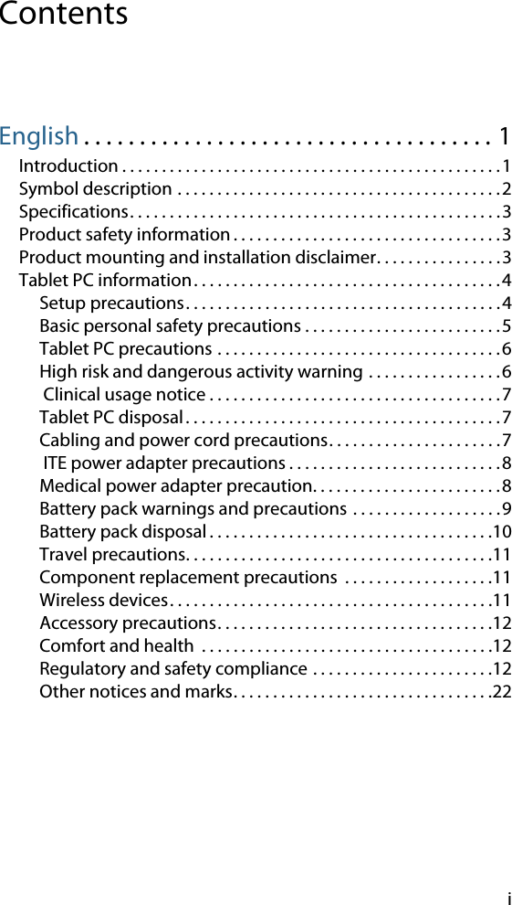 iContentsEnglish . . . . . . . . . . . . . . . . . . . . . . . . . . . . . . . . . . . . . 1Introduction . . . . . . . . . . . . . . . . . . . . . . . . . . . . . . . . . . . . . . . . . . . . . . . .1Symbol description . . . . . . . . . . . . . . . . . . . . . . . . . . . . . . . . . . . . . . . . .2Specifications. . . . . . . . . . . . . . . . . . . . . . . . . . . . . . . . . . . . . . . . . . . . . . .3Product safety information . . . . . . . . . . . . . . . . . . . . . . . . . . . . . . . . . .3Product mounting and installation disclaimer. . . . . . . . . . . . . . . .3Tablet PC information. . . . . . . . . . . . . . . . . . . . . . . . . . . . . . . . . . . . . . .4Setup precautions. . . . . . . . . . . . . . . . . . . . . . . . . . . . . . . . . . . . . . . .4Basic personal safety precautions . . . . . . . . . . . . . . . . . . . . . . . . .5Tablet PC precautions . . . . . . . . . . . . . . . . . . . . . . . . . . . . . . . . . . . .6High risk and dangerous activity warning . . . . . . . . . . . . . . . . .6 Clinical usage notice . . . . . . . . . . . . . . . . . . . . . . . . . . . . . . . . . . . . .7Tablet PC disposal. . . . . . . . . . . . . . . . . . . . . . . . . . . . . . . . . . . . . . . .7Cabling and power cord precautions. . . . . . . . . . . . . . . . . . . . . .7 ITE power adapter precautions . . . . . . . . . . . . . . . . . . . . . . . . . . .8Medical power adapter precaution. . . . . . . . . . . . . . . . . . . . . . . .8Battery pack warnings and precautions . . . . . . . . . . . . . . . . . . .9Battery pack disposal . . . . . . . . . . . . . . . . . . . . . . . . . . . . . . . . . . . .10Travel precautions. . . . . . . . . . . . . . . . . . . . . . . . . . . . . . . . . . . . . . .11Component replacement precautions  . . . . . . . . . . . . . . . . . . .11Wireless devices. . . . . . . . . . . . . . . . . . . . . . . . . . . . . . . . . . . . . . . . .11Accessory precautions. . . . . . . . . . . . . . . . . . . . . . . . . . . . . . . . . . .12Comfort and health  . . . . . . . . . . . . . . . . . . . . . . . . . . . . . . . . . . . . .12Regulatory and safety compliance . . . . . . . . . . . . . . . . . . . . . . .12Other notices and marks. . . . . . . . . . . . . . . . . . . . . . . . . . . . . . . . .22