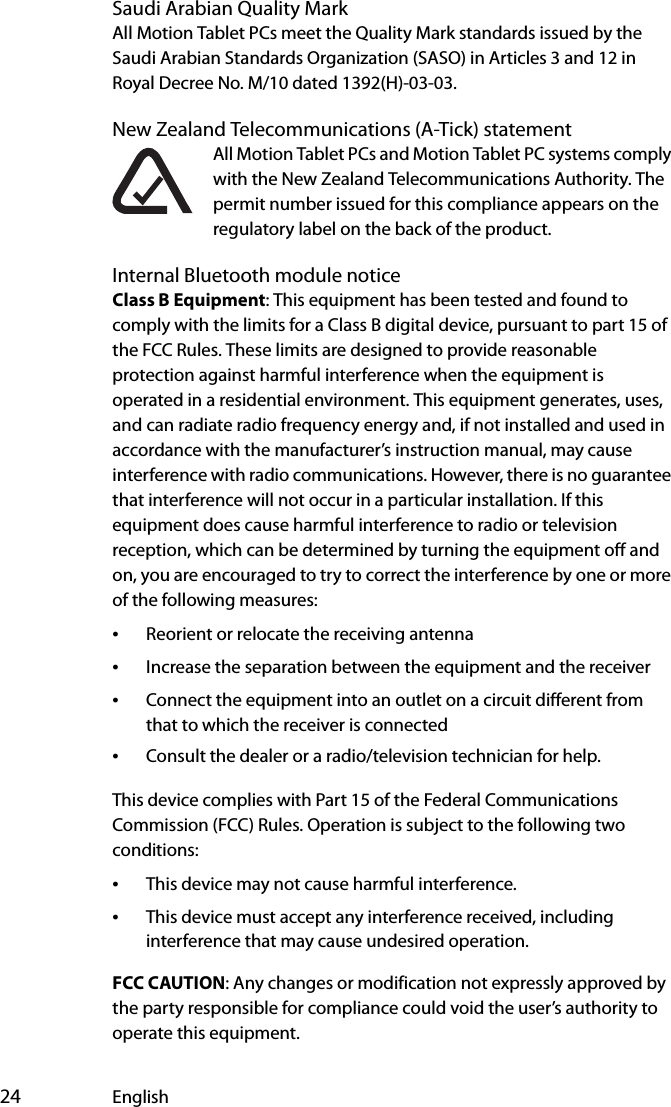 24 EnglishSaudi Arabian Quality MarkAll Motion Tablet PCs meet the Quality Mark standards issued by the Saudi Arabian Standards Organization (SASO) in Articles 3 and 12 in Royal Decree No. M/10 dated 1392(H)-03-03.New Zealand Telecommunications (A-Tick) statementAll Motion Tablet PCs and Motion Tablet PC systems comply with the New Zealand Telecommunications Authority. The permit number issued for this compliance appears on the regulatory label on the back of the product.Internal Bluetooth module noticeClass B Equipment: This equipment has been tested and found to comply with the limits for a Class B digital device, pursuant to part 15 of the FCC Rules. These limits are designed to provide reasonable protection against harmful interference when the equipment is operated in a residential environment. This equipment generates, uses, and can radiate radio frequency energy and, if not installed and used in accordance with the manufacturer’s instruction manual, may cause interference with radio communications. However, there is no guarantee that interference will not occur in a particular installation. If this equipment does cause harmful interference to radio or television reception, which can be determined by turning the equipment off and on, you are encouraged to try to correct the interference by one or more of the following measures:•Reorient or relocate the receiving antenna•Increase the separation between the equipment and the receiver•Connect the equipment into an outlet on a circuit different from that to which the receiver is connected•Consult the dealer or a radio/television technician for help.This device complies with Part 15 of the Federal Communications Commission (FCC) Rules. Operation is subject to the following two conditions:•This device may not cause harmful interference.•This device must accept any interference received, including interference that may cause undesired operation. FCC CAUTION: Any changes or modification not expressly approved by the party responsible for compliance could void the user’s authority to operate this equipment.