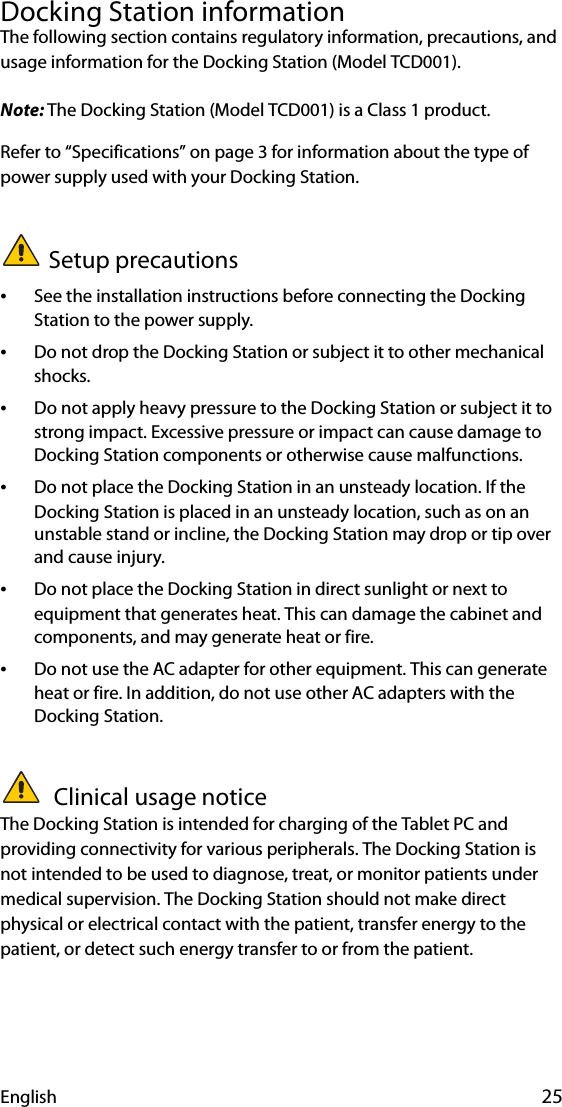 English 25Docking Station informationThe following section contains regulatory information, precautions, and usage information for the Docking Station (Model TCD001).Note: The Docking Station (Model TCD001) is a Class 1 product.Refer to “Specifications” on page 3 for information about the type of power supply used with your Docking Station.Setup precautions•See the installation instructions before connecting the Docking Station to the power supply.•Do not drop the Docking Station or subject it to other mechanical shocks.•Do not apply heavy pressure to the Docking Station or subject it to strong impact. Excessive pressure or impact can cause damage to Docking Station components or otherwise cause malfunctions.•Do not place the Docking Station in an unsteady location. If the Docking Station is placed in an unsteady location, such as on an unstable stand or incline, the Docking Station may drop or tip over and cause injury.•Do not place the Docking Station in direct sunlight or next to equipment that generates heat. This can damage the cabinet and components, and may generate heat or fire.•Do not use the AC adapter for other equipment. This can generate heat or fire. In addition, do not use other AC adapters with the Docking Station. Clinical usage noticeThe Docking Station is intended for charging of the Tablet PC and providing connectivity for various peripherals. The Docking Station is not intended to be used to diagnose, treat, or monitor patients under medical supervision. The Docking Station should not make direct physical or electrical contact with the patient, transfer energy to the patient, or detect such energy transfer to or from the patient.