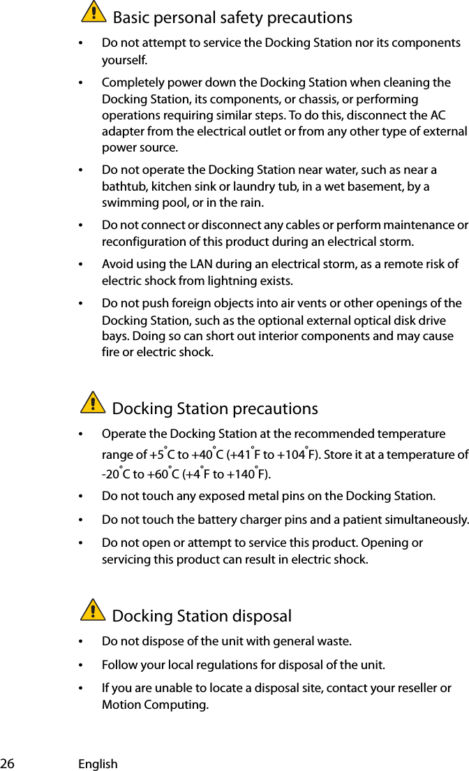  26 EnglishBasic personal safety precautions•Do not attempt to service the Docking Station nor its components yourself.•Completely power down the Docking Station when cleaning the Docking Station, its components, or chassis, or performing operations requiring similar steps. To do this, disconnect the AC adapter from the electrical outlet or from any other type of external power source.•Do not operate the Docking Station near water, such as near a bathtub, kitchen sink or laundry tub, in a wet basement, by a swimming pool, or in the rain.•Do not connect or disconnect any cables or perform maintenance or reconfiguration of this product during an electrical storm.•Avoid using the LAN during an electrical storm, as a remote risk of electric shock from lightning exists.•Do not push foreign objects into air vents or other openings of the Docking Station, such as the optional external optical disk drive bays. Doing so can short out interior components and may cause fire or electric shock.Docking Station precautions•Operate the Docking Station at the recommended temperature range of +5°C to +40°C (+41°F to +104°F). Store it at a temperature of -20°C to +60°C (+4°F to +140°F).•Do not touch any exposed metal pins on the Docking Station.•Do not touch the battery charger pins and a patient simultaneously.•Do not open or attempt to service this product. Opening or servicing this product can result in electric shock.Docking Station disposal•Do not dispose of the unit with general waste.•Follow your local regulations for disposal of the unit.•If you are unable to locate a disposal site, contact your reseller or Motion Computing.