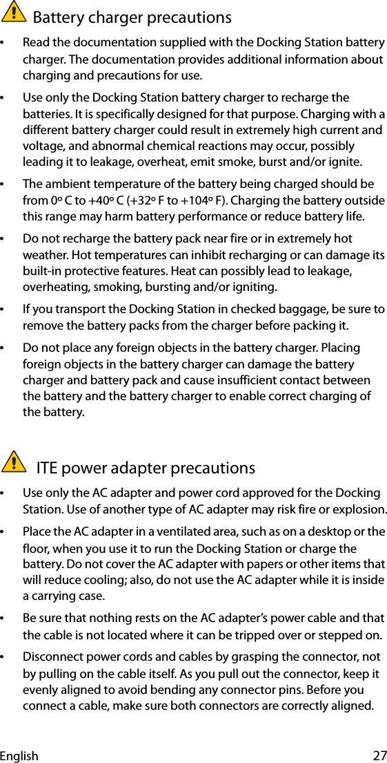 English 27Battery charger precautions•Read the documentation supplied with the Docking Station battery charger. The documentation provides additional information about charging and precautions for use.•Use only the Docking Station battery charger to recharge the batteries. It is specifically designed for that purpose. Charging with a different battery charger could result in extremely high current and voltage, and abnormal chemical reactions may occur, possibly leading it to leakage, overheat, emit smoke, burst and/or ignite.•The ambient temperature of the battery being charged should be from 0º C to +40º C (+32º F to +104º F). Charging the battery outside this range may harm battery performance or reduce battery life.•Do not recharge the battery pack near fire or in extremely hot weather. Hot temperatures can inhibit recharging or can damage its built-in protective features. Heat can possibly lead to leakage, overheating, smoking, bursting and/or igniting.•If you transport the Docking Station in checked baggage, be sure to remove the battery packs from the charger before packing it.•Do not place any foreign objects in the battery charger. Placing foreign objects in the battery charger can damage the battery charger and battery pack and cause insufficient contact between the battery and the battery charger to enable correct charging of the battery. ITE power adapter precautions•Use only the AC adapter and power cord approved for the Docking Station. Use of another type of AC adapter may risk fire or explosion.•Place the AC adapter in a ventilated area, such as on a desktop or the floor, when you use it to run the Docking Station or charge the battery. Do not cover the AC adapter with papers or other items that will reduce cooling; also, do not use the AC adapter while it is inside a carrying case.•Be sure that nothing rests on the AC adapter’s power cable and that the cable is not located where it can be tripped over or stepped on.•Disconnect power cords and cables by grasping the connector, not by pulling on the cable itself. As you pull out the connector, keep it evenly aligned to avoid bending any connector pins. Before you connect a cable, make sure both connectors are correctly aligned.