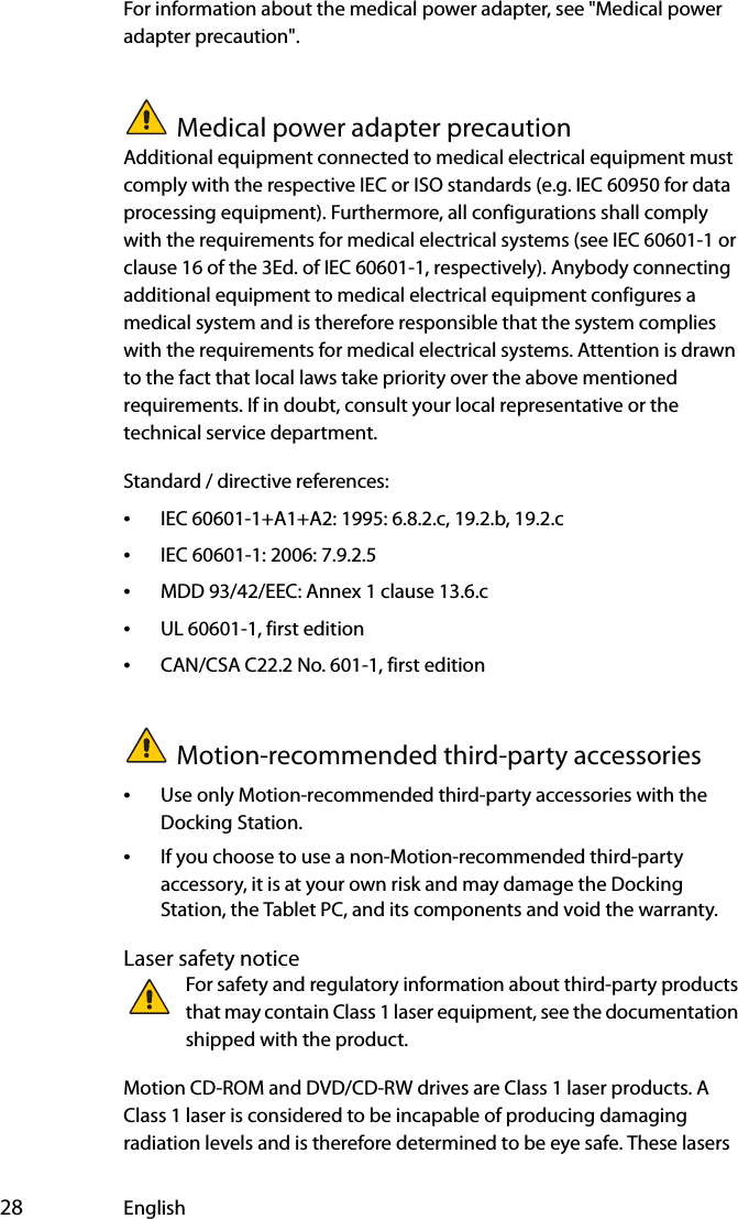  28 EnglishFor information about the medical power adapter, see &quot;Medical power adapter precaution&quot;.Medical power adapter precautionAdditional equipment connected to medical electrical equipment must comply with the respective IEC or ISO standards (e.g. IEC 60950 for data processing equipment). Furthermore, all configurations shall comply with the requirements for medical electrical systems (see IEC 60601-1 or clause 16 of the 3Ed. of IEC 60601-1, respectively). Anybody connecting additional equipment to medical electrical equipment configures a medical system and is therefore responsible that the system complies with the requirements for medical electrical systems. Attention is drawn to the fact that local laws take priority over the above mentioned requirements. If in doubt, consult your local representative or the technical service department.Standard / directive references:•IEC 60601-1+A1+A2: 1995: 6.8.2.c, 19.2.b, 19.2.c•IEC 60601-1: 2006: 7.9.2.5•MDD 93/42/EEC: Annex 1 clause 13.6.c•UL 60601-1, first edition•CAN/CSA C22.2 No. 601-1, first editionMotion-recommended third-party accessories•Use only Motion-recommended third-party accessories with the Docking Station.•If you choose to use a non-Motion-recommended third-party accessory, it is at your own risk and may damage the Docking Station, the Tablet PC, and its components and void the warranty.Laser safety noticeFor safety and regulatory information about third-party products that may contain Class 1 laser equipment, see the documentation shipped with the product. Motion CD-ROM and DVD/CD-RW drives are Class 1 laser products. A Class 1 laser is considered to be incapable of producing damaging radiation levels and is therefore determined to be eye safe. These lasers 