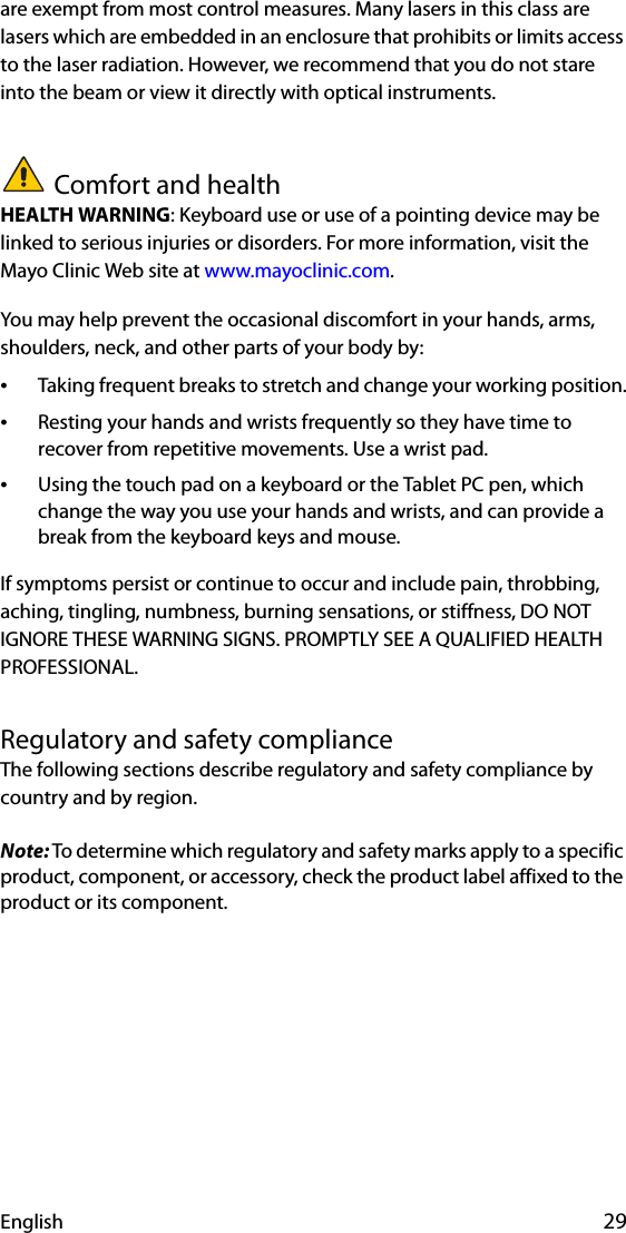 English 29are exempt from most control measures. Many lasers in this class are lasers which are embedded in an enclosure that prohibits or limits access to the laser radiation. However, we recommend that you do not stare into the beam or view it directly with optical instruments.Comfort and healthHEALTH WARNING: Keyboard use or use of a pointing device may be linked to serious injuries or disorders. For more information, visit the Mayo Clinic Web site at www.mayoclinic.com.You may help prevent the occasional discomfort in your hands, arms, shoulders, neck, and other parts of your body by:•Taking frequent breaks to stretch and change your working position.•Resting your hands and wrists frequently so they have time to recover from repetitive movements. Use a wrist pad.•Using the touch pad on a keyboard or the Tablet PC pen, which change the way you use your hands and wrists, and can provide a break from the keyboard keys and mouse.If symptoms persist or continue to occur and include pain, throbbing, aching, tingling, numbness, burning sensations, or stiffness, DO NOT IGNORE THESE WARNING SIGNS. PROMPTLY SEE A QUALIFIED HEALTH PROFESSIONAL.Regulatory and safety complianceThe following sections describe regulatory and safety compliance by country and by region.Note: To determine which regulatory and safety marks apply to a specific product, component, or accessory, check the product label affixed to the product or its component.