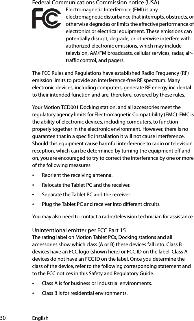  30 EnglishFederal Communications Commission notice (USA)Electromagnetic Interference (EMI) is any electromagnetic disturbance that interrupts, obstructs, or otherwise degrades or limits the effective performance of electronics or electrical equipment. These emissions can potentially disrupt, degrade, or otherwise interfere with authorized electronic emissions, which may include television, AM/FM broadcasts, cellular services, radar, air-traffic control, and pagers.The FCC Rules and Regulations have established Radio Frequency (RF) emission limits to provide an interference-free RF spectrum. Many electronic devices, including computers, generate RF energy incidental to their intended function and are, therefore, covered by these rules.Your Motion TCD001 Docking station, and all accessories meet the regulatory agency limits for Electromagnetic Compatibility (EMC). EMC is the ability of electronic devices, including computers, to function properly together in the electronic environment. However, there is no guarantee that in a specific installation it will not cause interference. Should this equipment cause harmful interference to radio or television reception, which can be determined by turning the equipment off and on, you are encouraged to try to correct the interference by one or more of the following measures:•Reorient the receiving antenna.•Relocate the Tablet PC and the receiver.•Separate the Tablet PC and the receiver.•Plug the Tablet PC and receiver into different circuits.You may also need to contact a radio/television technician for assistance. Unintentional emitter per FCC Part 15The rating label on Motion Tablet PCs, Docking stations and all accessories show which class (A or B) these devices fall into. Class B devices have an FCC logo (shown here) or FCC ID on the label. Class A devices do not have an FCC ID on the label. Once you determine the class of the device, refer to the following corresponding statement and to the FCC notices in this Safety and Regulatory Guide.•Class A is for business or industrial environments.•Class B is for residential environments.