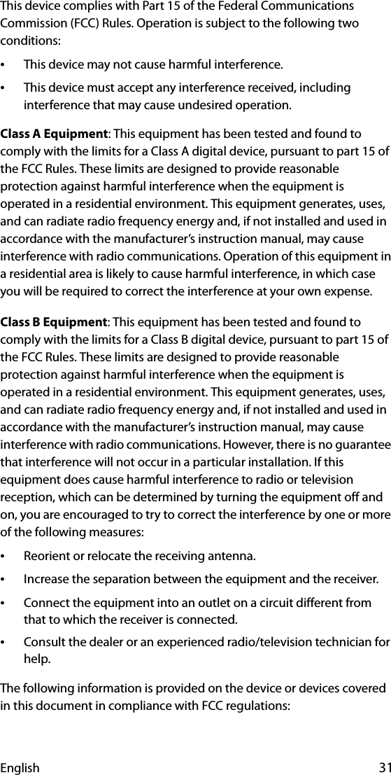 English 31This device complies with Part 15 of the Federal Communications Commission (FCC) Rules. Operation is subject to the following two conditions:•This device may not cause harmful interference.•This device must accept any interference received, including interference that may cause undesired operation.Class A Equipment: This equipment has been tested and found to comply with the limits for a Class A digital device, pursuant to part 15 of the FCC Rules. These limits are designed to provide reasonable protection against harmful interference when the equipment is operated in a residential environment. This equipment generates, uses, and can radiate radio frequency energy and, if not installed and used in accordance with the manufacturer’s instruction manual, may cause interference with radio communications. Operation of this equipment in a residential area is likely to cause harmful interference, in which case you will be required to correct the interference at your own expense.Class B Equipment: This equipment has been tested and found to comply with the limits for a Class B digital device, pursuant to part 15 of the FCC Rules. These limits are designed to provide reasonable protection against harmful interference when the equipment is operated in a residential environment. This equipment generates, uses, and can radiate radio frequency energy and, if not installed and used in accordance with the manufacturer’s instruction manual, may cause interference with radio communications. However, there is no guarantee that interference will not occur in a particular installation. If this equipment does cause harmful interference to radio or television reception, which can be determined by turning the equipment off and on, you are encouraged to try to correct the interference by one or more of the following measures:•Reorient or relocate the receiving antenna.•Increase the separation between the equipment and the receiver.•Connect the equipment into an outlet on a circuit different from that to which the receiver is connected.•Consult the dealer or an experienced radio/television technician for help.The following information is provided on the device or devices covered in this document in compliance with FCC regulations: